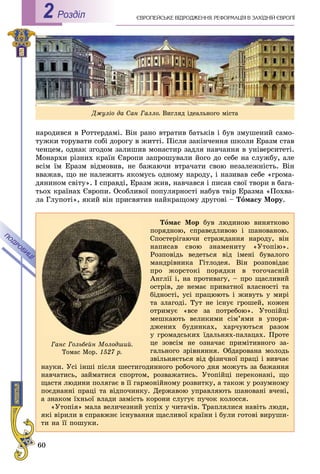 60
ЄÂÐÎÏÅÉÑÜÊÅ ÂІÄÐÎÄÆÅÍÍß. ÐÅÔÎÐÌÀÖІß Â ÇÀÕІÄÍІÉ ЄÂÐÎÏІРоздiл2
íàðîäèâñÿ â Ðîòòåðäàìі. Âіí ðàíî âòðàòèâ áàòüêіâ і áóâ çìóøåíèé ñàìî-
òóæêè òîðóâàòè ñîáі äîðîãó â æèòòі. Ïіñëÿ çàêіí÷åííÿ øêîëè Åðàçì ñòàâ
÷åíöåì, îäíàê çãîäîì çàëèøèâ ìîíàñòèð çàäëÿ íàâ÷àííÿ â óíіâåðñèòåòі.
Ìîíàðõè ðіçíèõ êðàїí Єâðîïè çàïðîøóâàëè éîãî äî ñåáå íà ñëóæáó, àëå
âñіì їì Åðàçì âіäìîâèâ, íå áàæàþ÷è âòðà÷àòè ñâîþ íåçàëåæíіñòü. Âіí
ââàæàâ, ùî íå íàëåæèòü ÿêîìóñü îäíîìó íàðîäó, і íàçèâàâ ñåáå «ãðîìà-
äÿíèíîì ñâіòó». І ñïðàâäі, Åðàçì æèâ, íàâ÷àâñÿ і ïèñàâ ñâîї òâîðè â áàãà-
òüîõ êðàїíàõ Єâðîïè. Îñîáëèâîї ïîïóëÿðíîñòі íàáóâ òâіð Åðàçìà «Ïîõâà-
ëà Ãëóïîòі», ÿêèé âіí ïðèñâÿòèâ íàéêðàùîìó äðóãîâі – Òîìàñó Ìîðó.
Òîìàñ Ìîð áóâ ëþäèíîþ âèíÿòêîâî
ïîðÿäíîþ, ñïðàâåäëèâîþ і øàíîâàíîþ.
Ñïîñòåðіãàþ÷è ñòðàæäàííÿ íàðîäó, âіí
íàïèñàâ ñâîþ çíàìåíèòó «Óòîïіþ».
Ðîçïîâіäü âåäåòüñÿ âіä іìåíі áóâàëîãî
ìàíäðіâíèêà Ãіòëîäåÿ. Âіí ðîçïîâіäàє
ïðî æîðñòîêі ïîðÿäêè â òîãî÷àñíіé
Àíãëії і, íà ïðîòèâàãó, – ïðî ùàñëèâèé
îñòðіâ, äå íåìàє ïðèâàòíîї âëàñíîñòі òà
áіäíîñòі, óñі ïðàöþþòü і æèâóòü ó ìèðі
òà çëàãîäі. Òóò íå іñíóє ãðîøåé, êîæåí
îòðèìóє «âñå çà ïîòðåáîþ». Óòîïіéöі
ìåøêàþòü âåëèêèìè ñіì’ÿìè â óïîðÿ-
äæåíèõ áóäèíêàõ, õàð÷óþòüñÿ ðàçîì
ó ãðîìàäñüêèõ їäàëüíÿõ-ïàëàöàõ. Ïðîòå
öå çîâñіì íå îçíà÷àє ïðèìіòèâíîãî çà-
ãàëüíîãî çðіâíÿííÿ. Îáäàðîâàíà ìîëîäü
çâіëüíÿєòüñÿ âіä ôіçè÷íîї ïðàöі і âèâ÷àє
íàóêè. Óñі іíøі ïіñëÿ øåñòèãîäèííîãî ðîáî÷îãî äíÿ ìîæóòü çà áàæàííÿ
íàâ÷àòèñü, çàéìàòèñÿ ñïîðòîì, ðîçâàæàòèñü. Óòîïіéöі ïåðåêîíàíі, ùî
ùàñòÿ ëþäèíè ïîëÿãàє â її ãàðìîíіéíîìó ðîçâèòêó, à òàêîæ ó ðîçóìíîìó
ïîєäíàííі ïðàöі òà âіäïî÷èíêó. Äåðæàâîþ óïðàâëÿþòü øàíîâàíі â÷åíі,
à çíàêîì їõíüîї âëàäè çàìіñòü êîðîíè ñëóãóє ïó÷îê êîëîññÿ.
«Óòîïіÿ» ìàëà âåëè÷åçíèé óñïіõ ó ÷èòà÷іâ. Òðàïëÿëèñÿ íàâіòü ëþäè,
ÿêі âіðèëè â ñïðàâæíє іñíóâàííÿ ùàñëèâîї êðàїíè і áóëè ãîòîâі âèðóøè-
òè íà її ïîøóêè.
Ãàíñ Ãîëüáåéí Ìîëîäøèé.
Òîìàñ Ìîð. 1527 ð.
Äæóëіî äà Ñàí Ãàëëî. Âèãëÿä іäåàëüíîãî ìіñòà
 