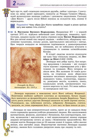 62
ЄÂÐÎÏÅÉÑÜÊÅ ÂІÄÐÎÄÆÅÍÍß. ÐÅÔÎÐÌÀÖІß Â ÇÀÕІÄÍІÉ ЄÂÐÎÏІРоздiл2
ìðіє ïðî òå, ùîá «ïîâñþäíî ïàíóâàëè äðóæáà, ëþáîâ і çëàãîäà». І ïîñòó-
ïîâî íà çìіíó іðîíії ïðèõîäèòü ñèìïàòіÿ äî Ðèöàðÿ Ñóìíîãî Îáðàçó,
ÿêèé âåëèêîäóøíî çàõèùàє ñëàáêèõ і äîïîìàãàє çíåäîëåíèì. Ñüîãîäíі
«Äîí Êіõîò» – äðóãà ïіñëÿ Áіáëії êíèæêà çà êіëüêіñòþ ìîâ, ÿêèìè її
àäåíî.
Подумайте! Чому образ Дон Кіхота приваблює людей в різних країнах
віту вже майже п’ять століть?
3. Ìèñòåöòâî Âèñîêîãî Âіäðîäæåííÿ. Íàïðèêіíöі XV – ó ïåðøіé
òðåòèíі XVI ñò. âіäáóâñÿ íåáà÷åíèé çëåò ëіòåðàòóðè, æèâîïèñó, àðõі-
òåêòóðè, çàâäÿêè öüîìó öåé ïåðіîä îòðèìàâ íàçâó Âèñîêå Âіäðîäæåííÿ.
Âіí äàâ ñâіòîâі íîâèé òèï òâîð÷îї ëþäèíè – îñîáèñòіñòü, îáäàðîâàíó ÷èñ-
ëåííèìè òàëàíòàìè, ñèëüíó äóõîì, îðèãіíàëüíîãî ìèñëèòåëÿ і ìèòöÿ.
Öèõ òâîðöіâ íàùàäêè íå âèïàäêîâî ïîðіâíþâàëè ç äàâíüîãðåöüêèìè
òèòàíàìè, ÿêі íå ïîáîÿëèñÿ âñòóïèòè â
ñóïåðíèöòâî іç ñàìèìè îëіìïіéñüêèìè
áîãàìè.
Â іñòîðії ëþäñòâà íåëåãêî âіäøóêàòè
ùå îäíó òàêó ãåíіàëüíó ëþäèíó, ÿê Ëåî-
íàðäî äà Â¾í÷і¾¾ (1452–1519).
Ëåîíàðäî ìàâ äîáðó âäà÷ó, áóâ íàïðî-
÷óä âðîäëèâèì і ñèëüíèì – ìіã ãîëîðó÷
ãíóòè ïіäêîâè і ïåðåâåðøóâàâ óñіõ ó ôåõ-
òóâàííі òà ïëàâàííі. Éîãî іíòåðåñè íå
çíàëè ìåæ. Âіí çàëèøèâ 14 òîìіâ ðóêî-
ïèñіâ, íà ñòîðіíêàõ ÿêèõ çáåðåãëèñÿ
ìàëþíêè ÷èñëåííèõ âèíàõîäіâ: ïðîåêòè
ïіäâîäíîãî ÷îâíà, ãåëіêîïòåðà, ïàðàøó-
òà, ðîçâіäíèõ ìîñòіâ, êóëåìåòà, òàíêà,
ïëàâèëüíèõ ïå÷åé, àâòîìàòè÷íîãî òêà-
öüêîãî âåðñòàòà òà іíøі. Óñі âîíè íàáàãà-
òî âèïåðåäèëè ñâіé ÷àñ.
Ëåîíàðäî íàðîäèâñÿ â íåâåëèêîìó ìіñòі Âіí÷і ïîáëèçó Ôëîðåíöії.
Ïîìіòèâøè íåàáèÿêі çäіáíîñòі õëîï÷èêà äî ìàëþâàííÿ, áàòüêî âіääàâ
éîãî íàâ÷àòèñÿ äî ôëîðåíòіéñüêîãî õóäîæíèêà Àíäðåà Âåððîêêüî. ×åðåç
øіñòü ðîêіâ ó÷èòåëü äîðó÷èâ Ëåîíàðäî íàïèñàòè íà ñâîїé êàðòèíі àíãåëà.
Ðîçïîâіäàëè, ùî, ïîáà÷èâøè ïîñòàòü, çîáðàæåíó Ëåîíàðäîì, ó÷èòåëü
çðîçóìіâ, ÿê ó÷åíü ïåðåâåðøèâ éîãî, і ç òîãî ÷àñó íå áðàâ ïåíçëÿ äî ðóê.
Ëåîíàðäî íå ìàâ óíіâåðñèòåòñüêîї îñâіòè, ïðîòå öå íå çàâàäèëî éîìó
ñòàòè ñïðàâæíіì çðàçêîì óñåáі÷íî ðîçâèíåíîї ëþäèíè. Âіí çàõîïëþâàâñÿ
ìàòåìàòèêîþ, ôіçèêîþ, àíàòîìієþ і áîòàíіêîþ, áóâ êîíñòðóêòîðîì, ïîå-
òîì, ìóçèêàíòîì і ìèñëèòåëåì, à ñâîї åíöèêëîïåäè÷íі çíàííÿ îòðèìàâ
çàâäÿêè íåñòðèìíîìó ïîòÿãó äî çíàíü і áåçìåæíîìó ïðàöåëþáñòâó. Âñå
ñâіäîìå æèòòÿ Ëåîíàðäî ñïàâ ïî 15 õâèëèí êîæíі 4 ãîäèíè, òîáòî çíà÷íî
ìåíøå, íіæ çâè÷àéíі ëþäè. Ïåðøî÷åðãîâå çíà÷åííÿ Ëåîíàðäî íàäàâàâ
äîñâіäó, ââàæàâ éîãî ãîëîâíèì äæåðåëîì çíàíü ïðî ëþäèíó òà ñâіò.
Ëåîíàðäî äà Âіí÷і.
Àâòîïîðòðåò. Áë. 1515 ð.
 
