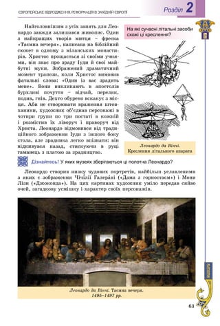 63
РоздiлЄÂÐÎÏÅÉÑÜÊÅ ÂІÄÐÎÄÆÅÍÍß. ÐÅÔÎÐÌÀÖІß Â ÇÀÕІÄÍІÉ ЄÂÐÎÏІ 2
Íàéãîëîâíіøèì ç óñіõ çàíÿòü äëÿ Ëåî-
íàðäî çàâæäè çàëèøàâñÿ æèâîïèñ. Îäèí
ç íàéêðàùèõ òâîðіâ ìèòöÿ – ôðåñêà
«Òàєìíà âå÷åðÿ», íàïèñàíà íà áіáëіéíèé
ñþæåò â îäíîìó ç ìіëàíñüêèõ ìîíàñòè-
ðіâ. Õðèñòîñ ïðîùàєòüñÿ çі ñâîїìè ó÷íÿ-
ìè, âіí çíàє ïðî çðàäó Іóäè é ñâîї ìàé-
áóòíі ìóêè. Çîáðàæåíèé äðàìàòè÷íèé
ìîìåíò òðàïåçè, êîëè Õðèñòîñ âèìîâèâ
ôàòàëüíі ñëîâà: «Îäèí іç âàñ çðàäèòü
ìåíå». Âîíè âèêëèêàþòü â àïîñòîëіâ
áóðõëèâі ïî÷óòòÿ – âіä÷àé, ïåðåëÿê,
ïîäèâ, ãíіâ. Äåõòî îáóðåíî âñêàêóє ç ìіñ-
öÿ. Àáè íå ñòâîðþâàòè âðàæåííÿ øòîâ-
õàíèíè, õóäîæíèê îá’єäíàâ ïåðñîíàæі â
÷îòèðè ãðóïè ïî òðè ïîñòàòі â êîæíіé
і ðîçìіñòèâ їõ ëіâîðó÷ і ïðàâîðó÷ âіä
Õðèñòà. Ëåîíàðäî âіäìîâèâñÿ âіä òðàäè-
öіéíîãî çîáðàæåííÿ Іóäè ç іíøîãî áîêó
ñòîëà, àëå çðàäíèêà ëåãêî âïіçíàòè: âіí
íóâñÿ íàçàä, ñòèñêóþ÷è â ðóöі
åöü ç ïëàòîþ çà çðàäíèöòâî.
Дізнайтесь! У яких музеях зберігаються ці полотна Леонардо?
íàðäî ñòâîðèâ íèçêó ÷óäîâèõ ïîðòðåòіâ, íàéáіëüø óñëàâëåíèìè
ç ÿêèõ є çîáðàæåííÿ ×і÷¾ëії Ãàëåð¾¾ àíі («Äàìà ç ãîðíîñòàєì») і Ìîíè
Ëіçè («Äæîêîíäà»). Íà öèõ êàðòèíàõ õóäîæíèê óìіëî ïåðåäàâ ñÿéâî
î÷åé, çàãàäêîâó óñìіøêó і õàðàêòåð ñâîїõ ïåðñîíàæіâ.
На які сучасні літальні засоби
схожі ці креслення?
Ëåîíàðäî äà Âіí÷і.
Êðåñëåííÿ ëіòàëüíîãî àïàðàòà
Ëåîíàðäî äà Âіí÷і. Òàєìíà âå÷åðÿ.
1495–1497 ðð.
 