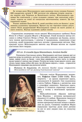 66
ЄÂÐÎÏÅÉÑÜÊÅ ÂІÄÐÎÄÆÅÍÍß. ÐÅÔÎÐÌÀÖІß Â ÇÀÕІÄÍІÉ ЄÂÐÎÏІРоздiл2
Çà ÷îòèðè ðîêè Ìіêåëàíäæåëî îäèí ðîçïèñàâ ñòåëþ ïëîùåþ áëèçüêî
600 êâàäðàòíèõ ìåòðіâ! Ó 300 ïîñòàòÿõ âіí çîáðàçèâ іñòîðіþ ëþäñòâà –
âіä ïåðøèõ äíіâ Òâîðіííÿ äî Âñåñâіòíüîãî ïîòîïó. Ìіêåëàíäæåëî ïðà-
öþâàâ áåç ïîìі÷íèêіâ, ó äóæå ñêëàäíèõ óìîâàõ: ïðè êåïñüêîìó îñâіò-
ëåííі, ëåæà÷è íà ñïèíі íà ñïåöіàëüíî âèãîòîâëåíîìó ïîìîñòі. Öå áóâ
ñïðàâæíіé ïîäâèã.
Ðîçïèñ çàìîâèâ Ïàïà Þëіé II, ÿêèé ïîñòіéíî õîòіâ óñå áà÷èòè і äóæå
çàâàæàâ õóäîæíèêó ïðàöþâàòè. Âðåøòі ïіä ÷àñ ÷åðãîâîãî âіçèòó äîêó÷-
ëèâîãî Ïàïè ðîçäðàòîâàíèé Ìіêåëàíäæåëî ñêèíóâ íà íüîãî äîøêè çі
ñâîãî ïîìîñòó. Âіäòîäі õóäîæíèê çäîáóâ ñïîêіé.
Ñïðàâæíіìè øåäåâðàìè ñòàëè çâåäåíі Ìіêåëàíäæåëî ãðîáíèöі Ïàïè
Þëіÿ II â Ðèìі і ðîäèíè Ìåäі÷і ó Ôëîðåíöії. Ãåíіé âåëèêîãî ìèòöÿ âòі-
ëèâñÿ â ñîáîðі Ñâÿòîãî Ïåòðà â Ðèìі. Âіí çàâåðøèâ öþ áóäîâó, ðîçïî-
÷àòó іíøèì àðõіòåêòîðîì, і óâіí÷àâ її ãðàíäіîçíèì, ïіäíåñåíèì óãîðó
êóïîëîì, ÿêèé іçñåðåäèíè çäàєòüñÿ ëåãêèì і ïðîíèçàíèì ñâіòëîì. Ïðå-
êðàñíèé êóïîë Ìіêåëàíäæåëî âèñî÷іє íàä Âі÷íèì ìіñòîì ÿê ãіäíèé
ïàì’ÿòíèê éîãî òâîðöþ.
XVI ст. Зі спогадів друга Мікеланджело, Антоніо Кандіві
Розписуючи Сикстинську капелу, Мікеланджело настільки привчив свої очі
дивитися вгору на склепіння, що потім, коли роботу закінчив і почав тримати голову
прямо, майже нічого не бачив, і коли йому доводилося читати листи та папери,
мусив тримати їх високо над головою. Потроху він знову почав звикати читати, див-
лячись прямо перед собою або вниз. Ця обставина свідчить, з якою... старанністю
Мікеланджело працював над розписом капели.
Ïèòàííÿ äî äîêóìåíòà. ßê Àíòîíіî Êàíäіâі îïèñóє ñòàðàííіñòü
Ìіêåëàíäæåëî ïіä ÷àñ ðîçïèñó Ñèêñòèíñüêîї êàïåëè?
Ñâіòëèì ãåíієì Âіäðîäæåííÿ íàçèâà-
þòü Ðàôàåëÿ Ñàíòі (1483–1520). Éîãî
òâîð÷іñòü – öå çðàçîê ïіäíåñåíîї êðàñè,
äîñêîíàëîñòі é ãàðìîíії. Ñèí õóäîæíèêà
ç ìіñòà Óðáіíî, Ðàôàåëü ç äèòèíñòâà æèâ
ó àòìîñôåðі æèâîïèñó. Çîâíіøíÿ êðàñà,
äîáðîòà é íіæíіñòü õàðàêòåðó ïîєäíóâà-
ëèñü ó íüîìó ç âåëè÷åçíîþ ïðàöüîâè-
òіñòþ.
Íàéóëþáëåíіøèì îáðàçîì ìàéñòðà
áóëà Ìàäîííà – âòіëåííÿ ìàòåðèíñüêîї
âіääàíîñòі é ëþáîâі. Âåðøèíîþ òâîð÷îñòі
ñòàëà «Ñèêñòèíñüêà Ìàäîííà» – çîáðà-
æåííÿ ïðåêðàñíîї ìîëîäîї æіíêè ç íåìîâ-
ëÿì íà ðóêàõ. Ñïîâíåíà ñêîðáîòè Ìàðіÿ
ïåðåä÷óâàє òðàãі÷íó äîëþ ñâîєї äèòèíè
òà âñå æ íåñå ëþäÿì ñèíà ÿê ñïîêóòíó
æåðòâó.
Ðàôàåëü Ñàíòі.
Äàìà â ïîêðèâàëі. Áë. 1513 ð.
 