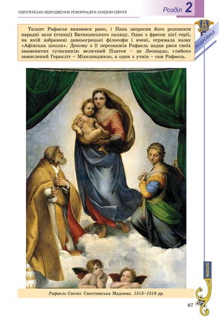 67
РоздiлЄÂÐÎÏÅÉÑÜÊÅ ÂІÄÐÎÄÆÅÍÍß. ÐÅÔÎÐÌÀÖІß Â ÇÀÕІÄÍІÉ ЄÂÐÎÏІ 2
Ðàôàåëü Ñàíòі. Ñèêñòèíñüêà Ìàäîííà. 1515–1519 ðð.
Òàëàíò Ðàôàåëÿ âèÿâèâñÿ ðàíî, і Ïàïà çàïðîñèâ éîãî ðîçïèñàòè
ïàðàäíі çàëè (ñòàíöі) Âàòèêàíñüêîãî ïàëàöó. Îäíà ç ôðåñîê öієї ñåðії,
íà ÿêіé çîáðàæåíі äàâíüîãðåöüêі ôіëîñîôè і â÷åíі, îòðèìàëà íàçâó
«Àôіíñüêà øêîëà». Äåêîìó ç її ïåðñîíàæіâ Ðàôàåëü íàäàâ ðèñè ñâîїõ
çíàìåíèòèõ ñó÷àñíèêіâ: âåëè÷íèé Ïëàòîí – öå Ëåîíàðäî, ãëèáîêî
çàìèñëåíèé Ãåðàêëіò – Ìіêåëàíäæåëî, à îäèí ç ó÷íіâ – ñàì Ðàôàåëü.
 