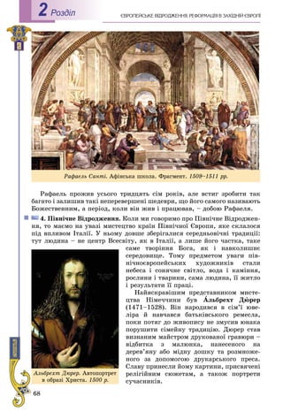 68
ЄÂÐÎÏÅÉÑÜÊÅ ÂІÄÐÎÄÆÅÍÍß. ÐÅÔÎÐÌÀÖІß Â ÇÀÕІÄÍІÉ ЄÂÐÎÏІРоздiл2
Ðàôàåëü ïðîæèâ óñüîãî òðèäöÿòü ñіì ðîêіâ, àëå âñòèã çðîáèòè òàê
áàãàòî і çàëèøèâ òàêі íåïåðåâåðøåíі øåäåâðè, ùî éîãî ñàìîãî íàçèâàþòü
Áîæåñòâåííèì, à ïåðіîä, êîëè âіí æèâ і ïðàöþâàâ, – äîáîþ Ðàôàåëÿ.
4. Ïіâíі÷íå Âіäðîäæåííÿ. Êîëè ìè ãîâîðèìî ïðî Ïіâíі÷íå Âіäðîäæåí-
íÿ, òî ìàєìî íà óâàçі ìèñòåöòâî êðàїí Ïіâíі÷íîї Єâðîïè, ÿêå ñêëàëîñÿ
ïіä âïëèâîì Іòàëії. Ó íüîìó äîâøå çáåðіãàëèñÿ ñåðåäíüîâі÷íі òðàäèöії:
òóò ëþäèíà – íå öåíòð Âñåñâіòó, ÿê â Іòàëії, à ëèøå éîãî ÷àñòêà, òàêå
ñàìå òâîðіííÿ Áîãà, ÿê і íàâêîëèøíє
ñåðåäîâèùå. Òîìó ïðåäìåòîì óâàãè ïіâ-
íі÷íîєâðîïåéñüêèõ õóäîæíèêіâ ñòàëè
íåáåñà і ñîíÿ÷íå ñâіòëî, âîäà і êàìіííÿ,
ðîñëèíè і òâàðèíè, ñàìà ëþäèíà, її æèòëî
і ðåçóëüòàòè її ïðàöі.
Íàéÿñêðàâіøèì ïðåäñòàâíèêîì ìèñòå-
öòâà Íіìå÷÷èíè áóâ Àëüáðåõò Äþðåð
(1471–1528). Âіí íàðîäèâñÿ â ñіì’ї þâå-
ëіðà é íàâ÷àâñÿ áàòüêіâñüêîãî ðåìåñëà,
ïîêè ïîòÿã äî æèâîïèñó íå çìóñèâ þíàêà
ïîðóøèòè ñіìåéíó òðàäèöіþ. Äþðåð ñòàâ
âèçíàíèì ìàéñòðîì äðóêîâàíîї ãðàâþðè –
âіäáèòêà ç ìàëþíêà, íàíåñåíîãî íà
äåðåâ’ÿíó àáî ìіäíó äîøêó òà ðîçìíîæå-
íîãî çà äîïîìîãîþ äðóêàðñüêîãî ïðåñà.
Ñëàâó ïðèíåñëè éîìó êàðòèíè, ïðèñâÿ÷åíі
ðåëіãіéíèì ñþæåòàì, à òàêîæ ïîðòðåòè
ñó÷àñíèêіâ.
Àëüáðåõò Äþðåð. Àâòîïîðòðåò
â îáðàçі Õðèñòà. 1500 ð.
Ðàôàåëü Ñàíòі. Àôіíñüêà øêîëà. Ôðàãìåíò. 1509–1511 ðð.
 