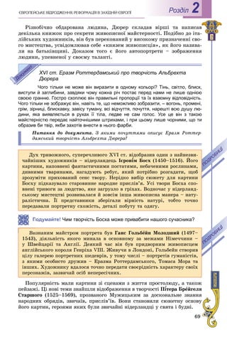 69
РоздiлЄÂÐÎÏÅÉÑÜÊÅ ÂІÄÐÎÄÆÅÍÍß. ÐÅÔÎÐÌÀÖІß Â ÇÀÕІÄÍІÉ ЄÂÐÎÏІ 2
Ðіçíîáі÷íî îáäàðîâàíà ëþäèíà, Äþðåð ñêëàäàâ âіðøі òà íàïèñàâ
äåêіëüêà êíèæîê ïðî ñåêðåòè æèâîïèñíîї ìàéñòåðíîñòі. Ïîäіáíî äî іòà-
ëіéñüêèõ õóäîæíèêіâ, âіí áóâ ïåðåêîíàíèé ó âèñîêîìó ïðèçíà÷åííі ñâî-
ãî ìèñòåöòâà, óñâіäîìëþâàâ ñåáå «êíÿçåì æèâîïèñöіâ», ÿê éîãî íàçèâà-
ëè íà áàòüêіâùèíі. Äîêàçîì òîãî є éîãî àâòîïîðòðåòè – çîáðàæåííÿ
ëþäèíè, óïåâíåíîї ó ñâîєìó òàëàíòі.
XVI ст. Еразм Роттердамський про творчість Альбрехта
Дюрера
Чого тільки не може він виразити в одному кольорі? Тінь, світло, блиск,
виступи й заглибини, завдяки чому кожна річ постає перед нами не лише однією
своєю гранню. Гостро схоплює він правильні пропорції та їх взаємну відповідність.
Чого тільки не зображує він, навіть те, що неможливо зобразити, – вогонь, промені,
грім, зірниці, блискавку, завісу туману, всі відчуття, почуття, нарешті всю душу лю-
дини, яка виявляється в рухах її тіла, ледве не сам голос. Усе це він з такою
майстерністю передає найточнішими штрихами, і при цьому лише чорними, що ти
образив би твір, якби захотів внести в нього фарби.
Ïèòàííÿ äî äîêóìåíòà. Ç ÿêèìè ïî÷óòòÿìè îïèñóє Åðàçì Ðîòòåð-
äàìñüêèé òâîð÷іñòü Àëüáðåõòà Äþðåðà?
Подумайте! Чим творчість Босха може привабити нашого сучасника?
Ïîïóëÿðíіñòü ìàëè êàðòèíè çі ñöåíàìè ç æèòòÿ ïðîñòîëþäó, à òàêîæ
ïåéçàæі. Öі íîâі òåìè çíàéøëè âіäîáðàæåííÿ â òâîð÷îñòі Ï¾òåðà Áð¾¾ åéãåëÿ
Ñòàðøîãî (1525–1569), ïðîçâàíîãî Ìóæèöüêèì çà äîñêîíàëüíå çíàííÿ
íàðîäíèõ îáðÿäіâ, çâè÷àїâ, ïðèñëіâ’їâ. Âîíè ñòàíîâèëè ñþæåòíó îñíîâó
éîãî êàðòèí, ãåðîÿìè ÿêèõ áóëè çâè÷àéíі íіäåðëàíäöі ó ñâÿòà і áóäíі.
Äóõ òðèâîæíîãî, ñóïåðå÷ëèâîãî ÕVI ñò. âіäîáðàçèâ îäèí ç íàéíåçâè-
÷àéíіøèõ õóäîæíèêіâ – íіäåðëàíäåöü Ієðîí¾ì Áîñõ¾¾ (1450–1516). Éîãî
êàðòèíè, íàïîâíåíі ôàíòàñòè÷íèìè ïîñòàòÿìè, íåáà÷åíèìè ðîñëèíàìè,
äèâíèìè òâàðèíàìè, íàãàäóþòü ðåáóñ, ÿêèé ïîòðіáíî ðîçãàäàòè, ùîá
çðîçóìіòè ïðèõîâàíèé ñåíñ òâîðó. Íåðіäêî âèáіð ñþæåòó äëÿ êàðòèíè
Áîñõó ïіäêàçóâàëî ñòàðîâèííå íàðîäíå ïðèñëіâ’ÿ. Óñі òâîðè Áîñõà ñïî-
âíåíі òðèâîãè çà ëþäñòâî, ÿêå çàãðóçëî â ãðіõàõ. Âîäíî÷àñ ó íіäåðëàíä-
ñüêîìó ìèñòåöòâі ðîçâèâàëàñÿ é çîâñіì іíøà æèâîïèñíà ìàíåðà – íàòó-
ðàëіñòè÷íà. Її ïðåäñòàâíèêè çáåðіãàëè âіðíіñòü íàòóðі, òîáòî òî÷íî
ïåðåäàâàëè ïîðòðåòíó ñõîæіñòü, äåòàëі ïîáóòó òà îäÿãó.
Âèçíàíèì ìàéñòðîì ïîðòðåòà áóâ Ãàíñ Ãîëüáåéí Ìîëîäøèé (1497–
1543), äіÿëüíіñòü ÿêîãî ìèíàëà â îñíîâíîìó çà ìåæàìè Íіìå÷÷èíè –
ó Øâåéöàðії òà Àíãëії. Äåÿêèé ÷àñ âіí áóâ ïðèäâîðíèì æèâîïèñöåì
àíãëіéñüêîãî êîðîëÿ Ãåíðіõà VIII. Æèâó÷è â Ëîíäîíі, Ãîëüáåéí ñòâîðèâ
öіëó ãàëåðåþ ïîðòðåòíèõ øåäåâðіâ, ó òîìó ÷èñëі – ïîðòðåòіâ ãóìàíіñòіâ,
ç ÿêèìè îñîáèñòî äðóæèâ – Åðàçìà Ðîòòåðäàìñüêîãî, Òîìàñà Ìîðà òà
іíøèõ. Õóäîæíèêó âäàëîñÿ òî÷íî ïåðåäàòè ñâîєðіäíіñòü õàðàêòåðó ñâîїõ
ïåðñîíàæіâ, çàçâè÷àé îñіá íåïåðåñі÷íèõ.
 