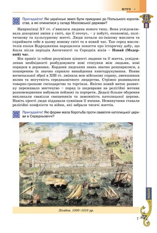 7
ÂÑÒÓÏ
Пригадайте! Які українські землі були приєднані до Польського королів-
тва, а які опинилися у складі Московської держави?
Íàïðèêіíöі ÕV ñò. ç’ÿâèëàñÿ ëþäèíà íîâîãî òèïó. Âîíà óñâіäîìëþ-
âàëà äîêîðіííі çìіíè ó ñâіòі, ùî її îòî÷óє, – ó ïîáóòі, åêîíîìіöі, ïîëі-
òè÷íîìó òà êóëüòóðíîìó æèòòі. Ëþäè ïî÷àëè ïî-іíøîìó ìèñëèòè òà
ñïðèéìàòè ñåáå â öüîìó íîâîìó ñâіòі òà â íîâèé ÷àñ. Òàê ñåðåä ìèñëè-
òåëіâ åïîõè Âіäðîäæåííÿ íàðîäèëîñÿ ïîíÿòòÿ ïðî іñòîðè÷íó äîáó, ùî
éøëà ïіñëÿ ïåðіîäіâ Àíòè÷íîñòі òà Ñåðåäíіõ âіêіâ – Íîâèé (Ìîäåð-
íèé) ÷àñ.
Âіí ïðèíіñ іç ñîáîþ ðîçóìіííÿ öіííîñòі ëþäèíè òà її æèòòÿ, óñâіäîì-
ëåííÿ íåîáõіäíîñòі ðîçáóäîâóâàòè íîâі ñòîñóíêè ìіæ ëþäüìè, íîâі
ïîðÿäêè â äåðæàâàõ. Êîðäîíè ëþäñüêèõ çíàíü çíà÷íî ðîçøèðèëèñÿ, à
ïîøèðåííþ їõ çíà÷íî ñïðèÿëî âèíàéäåííÿ êíèãîäðóêóâàííÿ. Ïîÿâà
âîãíåïàëüíîї çáðîї â ÕІІІ ñò. çìіíèëà âñþ âіéñüêîâó ñïðàâó, çìåíøèâøè
âïëèâ òà ìîãóòíіñòü ñåðåäíüîâі÷íîãî ëèöàðñòâà. Ñòðіìêî ðîçâèâàëîñÿ
òîâàðíî-ãðîøîâå ãîñïîäàðñòâî òà òîðãіâëÿ. ßêіñíî íîâèé âèòîê ðîçâèò-
êó ïåðåæèâàëî ìèñòåöòâî – ïîðÿä іç øåäåâðàìè íà ðåëіãіéíі ìîòèâè
ðîçïîâñþäæåííÿ íàáóâàëè ïåéçàæі òà ïîðòðåòè. Äåäàëі áіëüøå îáóðåííÿ
âèêëèêàëè ñâàâіëëÿ ñâÿùåíèêіâ òà çàìîæíіñòü êàòîëèöüêîї öåðêâè.
Íàâіòü ïðîñòі ëþäè ïіääàâàëè ñóìíіâàì її â÷åííÿ. Íåìèíó÷èìè ñòàâàëè
éíі êîíôëіêòè òà âіéíè, ÿêі çàáðàëè òèñÿ÷і æèòòіâ.
Пригадайте! Які форми мала боротьба проти свавілля католицької церк-
и в Середньовіччі?
Ëіñàáîí. 1500–1510 ðð.
 