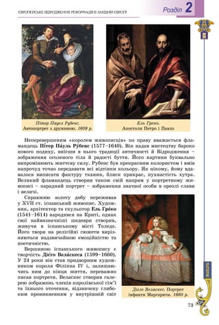 73
РоздiлЄÂÐÎÏÅÉÑÜÊÅ ÂІÄÐÎÄÆÅÍÍß. ÐÅÔÎÐÌÀÖІß Â ÇÀÕІÄÍІÉ ЄÂÐÎÏІ 2
Íåïåðåâåðøåíèì «êîðîëåì æèâîïèñöіâ» ïî ïðàâó ââàæàєòüñÿ ôëà-
ìàíäåöü Ï¾òåð Ï¾¾ àóëü Ðóáåíñ (1577–1640). Âіí íàäàâ ìèñòåöòâó áàðîêî
íîâîãî ïîäèõó, âíіñøè â íüîãî òðàäèöії àíòè÷íîñòі é Âіäðîäæåííÿ –
çîáðàæåííÿ îãîëåíîãî òіëà é ðàäîñòі áóòòÿ. Éîãî êàðòèíè áóêâàëüíî
âèïðîìіíþþòü æèòòєâó ñèëó. Ðóáåíñ áóâ ïðåêðàñíèì êîëîðèñòîì і âìіâ
íàïðî÷óä òî÷íî ïåðåäàâàòè âñі âіäòіíêè êîëüîðó. ßê íіêîìó, éîìó âäà-
âàëîñÿ âèïèñàòè ôàêòóðó òêàíèí, áëèñê ïðèêðàñ, ïóõíàñòіñòü õóòðà.
Âåëèêèé ôëàìàíäåöü ñòâîðèâ òàêîæ ñâіé íàïðÿì ó ïîðòðåòíîìó æè-
âîïèñі – ïàðàäíèé ïîðòðåò – çîáðàæåííÿ çíà÷íîї îñîáè â îðåîëі ñëàâè
і âåëè÷і.
Ñïðàâæíþ çîëîòó äîáó ïåðåæèâàâ
ó XVII ñò. іñïàíñüêèé æèâîïèñ. Õóäîæ-
íèê, àðõіòåêòîð òà ñêóëüïòîð Åëü Ãðåêî
(1541–1614) íàðîäèâñÿ íà Êðèòі, îäíàê
ñâîї íàéâèçíà÷íіøі øåäåâðè ñòâîðèâ,
æèâó÷è â іñïàíñüêîìó ìіñòі Òîëåäî.
Éîãî òâîðè íà ðåëіãіéíі ñþæåòè âèðіç-
íÿþòüñÿ íàäçâè÷àéíîþ åìîöіéíіñòþ òà
ïîåòè÷íіñòþ.
Âåðøèíîþ іñïàíñüêîãî æèâîïèñó є
òâîð÷іñòü Äієãî Âåëàñêåñà (1599–1660).
Ó 24 ðîêè âіí ñòàâ ïðèäâîðíèì õóäîæ-
íèêîì êîðîëÿ Ôіëіïïà IV і, çàëèøàþ-
÷èñü íèì äî êіíöÿ æèòòÿ, ïåðåâàæíî
ïèñàâ ïîðòðåòè. Âåëàñêåñ ñòâîðèâ ãàëå-
ðåþ çîáðàæåíü ÷ëåíіâ êîðîëіâñüêîї ñіì’ї
òà їõíüîãî îòî÷åííÿ, âіäçíà÷åíó ãëèáî-
êèì ïðîíèêíåííÿì ó âíóòðіøíіé ñâіò
Ïіòåð Ïàóåë Ðóáåíñ.
Àâòîïîðòðåò ç äðóæèíîþ. 1609 ð.
Åëü Ãðåêî.
Àïîñòîëè Ïåòðî і Ïàâëî
Äієãî Âåëàñêåñ. Ïîðòðåò
іíôàíòè Ìàðãàðèòè. 1660 ð.
 