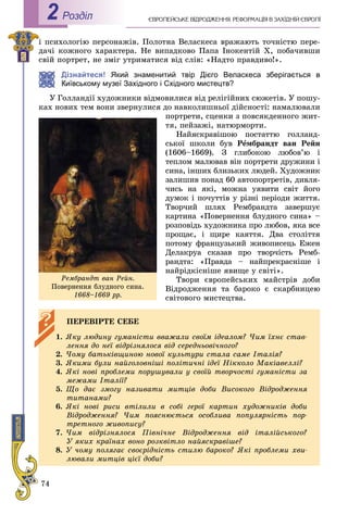 74
Роздiл2
і ïñèõîëîãіþ ïåðñîíàæіâ. Ïîëîòíà Âåëàñêåñà âðàæàþòü òî÷íіñòþ ïåðå-
äà÷і êîæíîãî õàðàêòåðà. Íå âèïàäêîâî Ïàïà Іíîêåíòіé X, ïîáà÷èâøè
ñâіé ïîðòðåò, íå çìіã óòðèìàòèñÿ âіä ñëіâ: «Íàäòî ïðàâäèâî!».
Дізнайтеся! Який знаменитий твір Дієго Веласкеса зберігається в
Київському музеї Західного і Східного мистецтв?
Ó Ãîëëàíäії õóäîæíèêè âіäìîâèëèñÿ âіä ðåëіãіéíèõ ñþæåòіâ. Ó ïîøó-
êàõ íîâèõ òåì âîíè çâåðíóëèñÿ äî íàâêîëèøíüîї äіéñíîñòі: íàìàëþâàëè
ïîðòðåòè, ñöåíêè ç ïîâñÿêäåííîãî æèò-
òÿ, ïåéçàæі, íàòþðìîðòè.
Íàéÿñêðàâіøîþ ïîñòàòòþ ãîëëàíä-
ñüêîї øêîëè áóâ Ðåìáðàíäò âàí Ðåéí
(1606–1669). Ç ãëèáîêîþ ëþáîâ’þ і
òåïëîì ìàëþâàâ âіí ïîðòðåòè äðóæèíè і
ñèíà, іíøèõ áëèçüêèõ ëþäåé. Õóäîæíèê
çàëèøèâ ïîíàä 60 àâòîïîðòðåòіâ, äèâëÿ-
÷èñü íà ÿêі, ìîæíà óÿâèòè ñâіò éîãî
äóìîê і ïî÷óòòіâ ó ðіçíі ïåðіîäè æèòòÿ.
Òâîð÷èé øëÿõ Ðåìáðàíäòà çàâåðøóє
êàðòèíà «Ïîâåðíåííÿ áëóäíîãî ñèíà» –
ðîçïîâіäü õóäîæíèêà ïðî ëþáîâ, ÿêà âñå
ïðîùàє, і ùèðå êàÿòòÿ. Äâà ñòîëіòòÿ
ïîòîìó ôðàíöóçüêèé æèâîïèñåöü Åæåí
Äåëàêðóà ñêàçàâ ïðî òâîð÷іñòü Ðåìá-
ðàíäòà: «Ïðàâäà – íàéïðåêðàñíіøå і
íàéðіäêіñíіøå ÿâèùå ó ñâіòі».
Òâîðè єâðîïåéñüêèõ ìàéñòðіâ äîáè
Âіäðîäæåííÿ òà áàðîêî є ñêàðáíèöåþ
ñâіòîâîãî ìèñòåöòâà.
ÏÅÐÅÂІÐÒÅ ÑÅÁÅ
1. ßêó ëþäèíó ãóìàíіñòè ââàæàëè ñâîїì іäåàëîì? ×èì їõíє ñòàâ-
ëåííÿ äî íåї âіäðіçíÿëîñÿ âіä ñåðåäíüîâі÷íîãî?
2. ×îìó áàòüêіâùèíîþ íîâîї êóëüòóðè ñòàëà ñàìå Іòàëіÿ?
3. ßêèìè áóëè íàéãîëîâíіøі ïîëіòè÷íі іäåї Íіêêîëî Ìàêіàâåëëі?
4. ßêі íîâі ïðîáëåìè ïîðóøóâàëè ó ñâîїé òâîð÷îñòі ãóìàíіñòè çà
ìåæàìè Іòàëії?
5. Ùî äàє çìîãó íàçèâàòè ìèòöіâ äîáè Âèñîêîãî Âіäðîäæåííÿ
òèòàíàìè?
6. ßêі íîâі ðèñè âòіëèëè â ñîáі ãåðîї êàðòèí õóäîæíèêіâ äîáè
Âіäðîäæåííÿ? ×èì ïîÿñíþєòüñÿ îñîáëèâà ïîïóëÿðíіñòü ïîð-
òðåòíîãî æèâîïèñó?
7. ×èì âіäðіçíÿëîñÿ Ïіâíі÷íå Âіäðîäæåííÿ âіä іòàëіéñüêîãî?
Ó ÿêèõ êðàїíàõ âîíî ðîçêâіòëî íàéÿñêðàâіøå?
8. Ó ÷îìó ïîëÿãàє ñâîєðіäíіñòü ñòèëþ áàðîêî? ßêі ïðîáëåìè õâè-
ëþâàëè ìèòöіâ öієї äîáè?
Ðåìáðàíäò âàí Ðåéí.
Ïîâåðíåííÿ áëóäíîãî ñèíà.
1668–1669 ðð.
 