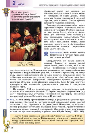 78
ЄÂÐÎÏÅÉÑÜÊÅ ÂІÄÐÎÄÆÅÍÍß. ÐÅÔÎÐÌÀÖІß Â ÇÀÕІÄÍІÉ ЄÂÐÎÏІРоздiл2
ïіäïðèєìöі íîâîãî òèïó ââàæàëè, ùî
÷èñëåííі ðåëіãіéíі ñâÿòà é ïèøíі îáðÿ-
äè êîøòóþòü їì íàäòî äîðîãî. Âîíè
âèìàãàëè їõíüîãî ñïðîùåííÿ é «äåøåâîї
öåðêâè», àáè ÿêîìîãà áіëüøå ãðîøåé
çàëèøèòè ó âëàñíèõ êèøåíÿõ.
Áàãàòüîõ íå âëàøòîâóâàëî іñíóâàííÿ
öåðêîâíîї ієðàðõії і ÷åðíåöòâà, âøàíó-
âàííÿ іêîí òà ìîùіâ. Îñîáëèâі íàðіêàí-
íÿ âèêëèêàëî áîãîñëóæіííÿ ëàòèíîþ,
àäæå äëÿ îñíîâíîї ìàñè єâðîïåéöіâ
âîíà çàëèøàëàñÿ íåçðîçóìіëîþ. Òèì
÷àñîì â óìîâàõ ïîøèðåííÿ îñâіòè çðîñ-
òàëî ÷èñëî ïèñüìåííèõ ëþäåé. Âîíè
âèñóâàëè âèìîãó âåñòè áîãîñëóæіííÿ
íàöіîíàëüíèìè ìîâàìè і ïåðåêëàñòè
íèìè Ñâÿòå Ïèñüìî.
Дізнайтеся! Якою мовою велося
богослужіння в той час у православ-
них церквах України?
Ñòâåðäæóþ÷è, ùî ïðàâî ðîçïîðÿ-
äæàòèñÿ áëàãîäàòòþ íàäàíî öåðêâі
ñàìèì Áîãîì, ðèìñüêі ïàïè, ÿê її «õðà-
íèòåëі», ïîêëàëè íà ñåáå òàêîæ îáîâ’ÿ-
çîê âіäïóñêàòè ãðіõè. Âîíè øèðîêî ðîçãîðíóëè òîðãіâëþ ñïåöіàëüíèìè
ãðàìîòàìè – іíäóëüãåíöіÿìè (âіä ëàò. – ìèëіñòü, ïðîùåííÿ). Çà ïåâíó
ñóìó іíäóëüãåíöії çâіëüíÿëè âіä ÷èòàííÿ ìîëèòîâ, äîòðèìàííÿ ïîñòó ÷è
çäіéñíåííÿ ïàëîìíèöòâà ó âèãëÿäі êàÿòòÿ çà ãðіõè, çàáåçïå÷óâàëè їõíє
ïîâíå àáî ÷àñòêîâå âіäïóùåííÿ. Áåçñîðîìíèé ïðîäàæ іíäóëüãåíöіé
âèêëèêàâ îáóðåííÿ ùèðî âіðóþ÷èõ êàòîëèêіâ. Âîíè áà÷èëè êðè÷óùå
ïðîòèðі÷÷ÿ ìіæ ñïðàâæíіì õðèñòèÿíñüêèì ó÷åííÿì і ïîâåäіíêîþ
ïàïñüêîї êóðії.
Íà ïî÷àòêó XVI ñò. íåâäîâîëåííÿ öåðêâîþ òà íåïîìіðíèìè çàçі-
õàííÿìè ïàï íåâïèííî çðîñòàëî. Ó Єâðîïі íàçðіâàëà Ðåôîðìàöіÿ (âіä
ëàò. – ïåðåòâîðåííÿ, ïåðåáóäîâà) – øèðîêèé ðóõ çà ðåôîðìó і îíîâëåííÿ
êàòîëèöüêîї öåðêâè. Ïî÷àëàñÿ âîíà â Íіìå÷÷èíі.
2. Ìàðòіí Ëþòåð ïðîòè ïàïñüêîãî Ðèìó. Ó ðîçäіëåíіé íà äåñÿòêè äðіá-
íèõ äåðæàâ Íіìå÷÷èíі íå іñíóâàëî ìіöíîї êîðîëіâñüêîї âëàäè, çäàòíîї
çàõèñòèòè її âіä öåðêîâíèêіâ. Іç ðîç’єäíàíîї Íіìå÷÷èíè äî ïàïñüêèõ
ñêðèíü ðåãóëÿðíî ïåðåòіêàëè âåëè÷åçíі ñóìè ãðîøåé. Êðàїíó áóêâàëüíî
íàâîäíèëè ïàïñüêі ïðîäàâöі іíäóëüãåíöіé. Ëþäèíîþ, ç âóñò ÿêîї ïðîçâó-
÷àâ çàêëèê ïðèïèíèòè öèíі÷íó òîðãіâëþ, ñòàâ Ìàðòіí Ëþòåð (1483–1546).
Як, на вашу думку,
художник зображує Лева Х:
як великого церковного ієрарха
чи як звичайну людину?
Ðàôàåëü Ñàíòі.
Ïàïà Ëåâ Õ. 1518 ð.
Ìàðòіí Ëþòåð íàðîäèâñÿ â Ñàêñîíії â ñіì’ї ãіðíè÷îãî ìàéñòðà. Ó 18 ðî-
êіâ çäіáíèé þíàê âñòóïèâ äî Åðôóðòñüêîãî óíіâåðñèòåòó – çíàìåíèòîãî
öåíòðó ãóìàíіñòè÷íîї îñâіòè. Áàòüêî õîòіâ áà÷èòè ñèíà þðèñòîì, àëå
Ëþòåð îáðàâ ñîáі іíøó äîëþ.
 