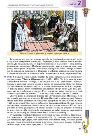 81
РоздiлЄÂÐÎÏÅÉÑÜÊÅ ÂІÄÐÎÄÆÅÍÍß. ÐÅÔÎÐÌÀÖІß Â ÇÀÕІÄÍІÉ ЄÂÐÎÏІ 2
Іìïåðàòîð, ïіäòðèìóþ÷è ïàïó, íàïîëіã íà ïðèéíÿòòі ðіøåííÿ ïðî ïåðå-
ñëіäóâàííÿ ïîáîðíèêіâ íîâîї єðåñі. Ðåôîðìàöіÿ âæå çäîáóëà áåçëі÷ ïðèáі÷-
íèêіâ. Äî íåї äîëó÷èëèñü óñі âåðñòâè íіìåöüêîãî íàñåëåííÿ – äâîðÿíñòâî,
áþðãåðñòâî, ñåëÿíñòâî. Êðàїíîþ ïðîêîòèëàñÿ õâèëÿ ìіñüêèõ ïîâñòàíü,
ó õîäі ÿêèõ ãðîìèëè öåðêâè, ìîíàñòèðі, çíèùóâàëè іêîíè і ñòàòóї, íàïàäà-
ëè íà ìîíàõіâ òà ñâÿùåíèêіâ. Ïî÷àâøè ç ðåôîðìè öåðêâè, ìіñüêà áіäíîòà
і ñåëÿíñòâî ñïîäіâàëèñü îíîâèòè ñâіò і âñòàíîâèòè â íüîìó ñïðàâåäëèâіñòü.
3. Ó ïîëóì’ї ñåëÿíñüêîї áîðîòüáè. Öі іäåї çíàéøëè ãàðÿ÷ó ïіäòðèìêó
ïðîïîâіäíèêà Òîìàñà Ìþíöåðà (áë. 1489–1525). Âіí áóâ ïàëêèì ïðè-
õèëüíèêîì â÷åííÿ Ëþòåðà, àëå çãîäîì ñòàâ íà ðàäèêàëüíі ïîçèöії.
Ìþíöåð çàêëèêàâ «âçÿòè ìîëîò ó ðóêè» òà âñòàíîâèòè Öàðñòâî Áîæå,
äå ïàíóâàòèìå ñïðàâåäëèâіñòü, à âëàäà íàëåæàòèìå ñàìîìó íàðîäó.
Ó òàêîìó іäåàëüíîìó ñóñïіëüñòâі çíàéäåòüñÿ ìіñöå ëèøå äëÿ òèõ äâî-
ðÿí, ÿêі íå ãíîáèòèìóòü íàðîä. Óñіõ іíøèõ ïîòðіáíî ñòðàòèòè, à їõíі
çàìêè – çðіâíÿòè іç çåìëåþ. Òіëüêè òîäі çàïàíóþòü çëàãîäà і ëþáîâ.
Ëþòåð äàâíî ïîïåðåäæàâ êíÿçіâ ïðî «áóíòіâíèé äóõ» Ìþíöåðà, ïðî
éîãî íàìіð «çàñòîñóâàòè êóëàê». Øëÿõè Ëþòåðà і äіÿ÷іâ íàðîäíîї Ðåôîð-
ìàöії ïîâíіñòþ ðîçіéøëèñÿ. Îñîáëèâî çðîçóìіëî öå ñòàëî, êîëè âëіòêó
1524 ð. íà ïіâäíі Íіìå÷÷èíè âèáóõíóëà Ñåëÿíñüêà âіéíà. Її ñïðè÷èíèëî
ïîãіðøåííÿ ñòàíîâèùà ñåëÿíñòâà ïіñëÿ òîãî, ÿê íà ïî÷àòêó XVI ñò. äâî-
ðÿíñòâî ïî÷àëî ðîçøèðþâàòè âëàñíі ïîñіâíі ïëîùі çà ðàõóíîê çіãíàííÿ
іç çåìëі ñåëÿí. Àáè çìóñèòè їõ ïðàöþâàòè íà ñåáå, äâîðÿíè ïåðåâîäèëè
ñåëÿí íà ïàíùèíó òà îáìåæóâàëè їõíþ îñîáèñòó ñâîáîäó.
Ó âіäïîâіäü ñåëÿíè çáèðàëèñÿ â îçáðîєíі çàãîíè, øòóðìîì áðàëè çàì-
êè і ìîíàñòèðі, ðóéíóâàëè é ðîçîðþâàëè їõ. Ðóõ øâèäêî ïîøèðþâàâñÿ,
äî ïîâñòàëèõ ïðèєäíóâàëîñÿ íàñåëåííÿ íåâåëèêèõ ìіñò, à òàêîæ äðіáíі
ðèöàðі. Âîíè äîïîìîãëè ñêëàñòè ïðîãðàìè ñåëÿíñüêèõ âèìîã. Íàéâіäî-
ìіøîþ ñåðåä íèõ ñòàëà ïðîãðàìà «12 ñòàòåé».
Ìàðòіí Ëþòåð íà ðåéõñòàçі ó Âîðìñі. Ãðàâþðà. 1557 ð.
 