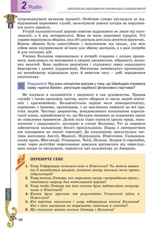 86
ЄÂÐÎÏÅÉÑÜÊÅ ÂІÄÐÎÄÆÅÍÍß. ÐÅÔÎÐÌÀÖІß Â ÇÀÕІÄÍІÉ ЄÂÐÎÏІРоздiл2
ñóïðîâîäæóâàòè ìóçèêîþ ïðîöåñії. Îñîáëèâî ñóâîðî íàãëÿäàëè çà âіä-
âіäóâàííÿì öåðêîâíèõ ñëóæá, çàîõî÷óâàëè äîíîñè ñóñіäіâ íà ïîðóøíè-
êіâ öüîãî ïðàâèëà.
Óñòðіé êàëüâіíіñòñüêîї öåðêâè ïîìіòíî âіäðіçíÿâñÿ íå ëèøå âіä êàòî-
ëèöüêîї, à é âіä ëþòåðàíñüêîї. Âîíà íå ìàëà öåðêîâíîї ієðàðõії. Óñі
ñïðàâè âèðіøóâàëà îáùèíà, ÿêà îá’єäíóâàëà äåêіëüêà äåñÿòêіâ âіðóþ÷èõ.
Êîæíà îáùèíà áóëà ñàìîñòіéíîþ і íåçàëåæíîþ âіä іíøèõ, àëå ìіæ
ñîáîþ âîíè ïіäòðèìóâàëè çâ’ÿçêè äëÿ îáìіíó äîñâіäîì, à â ðàçі ïîòðåáè
é äëÿ ñïіëüíèõ äіé.
Ó÷åííÿ Êàëüâіíà ïåðåêîíóâàëî â ïîòðåáі ñòàðàííî і ïëіäíî ïðàöþ-
âàòè, íàöіëþâàëî íà âèõîâàííÿ â ëþäèíі äèñöèïëіíè, çіáðàíîñòі, âîëüî-
âèõ ÿêîñòåé. Âîíî çíàéøëî ðîçóìіííÿ і ïіäòðèìêó ñåðåä îùàäëèâîãî
áþðãåðñòâà і ðàííіõ ïіäïðèєìöіâ. Íàñòàíîâè æåíåâñüêîãî ïðîïîâіäíè-
êà ÿêíàéêðàùå âіäïîâіäàëè äóõó é âèìîãàì ÷àñó – äîáі çàðîäæåííÿ
êàïіòàëіçìó.
Подумайте! Яку роль кальвінізм відіграв у тому, що Швейцарія отримала
назву «країна банків», репутацію надійного фінансового партнера?
Íå іñíóâàëî â êàëüâіíіñòіâ і çâåäåíîãî â ñàí äóõîâåíñòâà. Ïðàâèâ
ñëóæáó і ÷èòàâ ïðîïîâіäü ïàñòîð, ÿêîãî îáèðàëè іç ÷èñëà ëþäåé îñâі÷å-
íèõ і êðàñíîìîâíèõ. Êàëüâіíіñòñüêà öåðêâà ìàëà äåìîêðàòè÷íіøó,
ïîðіâíÿíî ç іíøèìè, îðãàíіçàöіþ, і öå âèêëèêàëî ñèìïàòії äî íåї ïðî-
ñòèõ ëþäåé. ×àñòèíó äâîðÿíñòâà, íåçàäîâîëåíîãî ïîñèëåííÿì êîðîëіâ-
ñüêîї âëàäè, ïðèâàáëþâàëî òå, ùî Êàëüâіí âèçíàâàâ çà ïіääàíèìè ïðàâî
íà ïîâàëåííÿ ïðàâèòåëÿ. Äіëîâі êîëà ãіäíî îöіíèëè іäåàëè ïðàöі, íàêî-
ïè÷åííÿ і îùàäëèâîñòі, çàêëàäåíі â ó÷åííі Êàëüâіíà. Óñі öі ïåðåâàãè
çàáåçïå÷èëè êàëüâіíіçìó áåçëі÷ ïðèõèëüíèêіâ. Ïîðÿä ç ëþòåðàíñòâîì
âіí ïîøèðèâñÿ íà çíà÷íі òåðèòîðії. Äî êàëüâіíіçìó ïðèëó÷èëàñÿ ÷àñ-
òèíà íàñåëåííÿ Àíãëії, Ôðàíöії, Íіäåðëàíäіâ, Íіìå÷÷èíè, Ñêàíäèíàâ-
ñüêèõ êðàїí, Øîòëàíäії, Óãîðùèíè, ×åõії, Ïîëüùі. Çãîäîì òі єâðîïåéöі,
êîìó ÷åðåç ðåëіãіéíі ïåðåêîíàííÿ äîâåëîñÿ ðÿòóâàòèñÿ âіä ïåðåñëіäó-
âàíü âëàäè òà åìіãðóâàòè, ïåðåíåñëè іäåї êàëüâіíіçìó äî Àìåðèêè.
ÏÅÐÅÂІÐÒÅ ÑÅÁÅ
1. ×îìó Ðåôîðìàöіÿ ïî÷àëàñÿ ñàìå â Íіìå÷÷èíі? ×è ìîæíà ââàæà-
òè її âèïàäêîâèì ÿâèùåì, ïî÷àòîê ÿêîìó ïîêëàëè òåçè ïðîòè
іíäóëüãåíöіé?
2. ×îìó â÷åííÿ Ëþòåðà, ÿêå îòðèìàëî íàçâó «âèïðàâäàííÿ âіðîþ»,
ñòàíîâèëî çàãðîçó äëÿ êàòîëèöüêîї öåðêâè?
3. ×îìó îñîáà Ëþòåðà òà éîãî â÷åííÿ áóëè íàäçâè÷àéíî ïîïóëÿð-
íèìè â Íіìå÷÷èíі?
4. ßêèìè áóëè ïðè÷èíè òà ðåçóëüòàòè Ñåëÿíñüêîї âіéíè â
Íіìå÷÷èíі?
5. ßêі âåðñòâè íàñåëåííÿ і ÷îìó ïіäòðèìàëè â÷åííÿ Êàëüâіíà?
ßêі ç éîãî íàñòàíîâ íå âòðà÷àþòü çíà÷åííÿ é ñüîãîäíі?
6. Ùî ñïіëüíîãî ìàþòü â÷åííÿ Ëþòåðà і Êàëüâіíà?
 