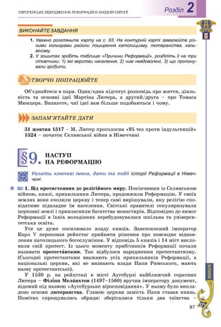 87
РоздiлЄÂÐÎÏÅÉÑÜÊÅ ÂІÄÐÎÄÆÅÍÍß. ÐÅÔÎÐÌÀÖІß Â ÇÀÕІÄÍІÉ ЄÂÐÎÏІ 2
ВИКОНАЙТЕЗАВДАННЯ
1. Уважно розгляньте карту на с. 83. На контурній карті замалюйте різ-
ними кольорами райони поширення католицизму, лютеранства, каль-
вінізму.
2. У зошитах зробіть таблицю «Причини Реформації», розділіть її на три
стовпчики: 1) які верстви населення, 2) чим невдоволені, 3) що пропону-
вали зробити.
Îá’єäíàéòåñÿ â ïàðè. Îäèí/îäíà ïіäãîòóє ðîçïîâіäü ïðî æèòòÿ, äіÿëü-
íіñòü òà îñíîâíі іäåї Ìàðòіíà Ëþòåðà, à äðóãèé/äðóãà – ïðî Òîìàñà
Ìþíöåðà. Âèçíà÷òå, ÷èї іäåї âàì áіëüøå ïîäîáàþòüñÿ і ÷îìó.
31 æîâòíÿ 1517 – Ì. Ëþòåð ïðîãîëîñèâ «95 òåç ïðîòè іíäóëüãåíöіé»
1524 – ïî÷àòîê Ñåëÿíñüêîї âіéíè â Íіìå÷÷èíі
§9. ÍÀÑÒÓÏ
ÍÀ ÐÅÔÎÐÌÀÖІÞ
Назвіть ключові імена, дати та події історії Реформації в Німеч-
ині.
іä ïðîòèñòîÿííÿ äî ðåëіãіéíîãî ìèðó. Ïîêіí÷èâøè іç Ñåëÿíñüêîþ
âіéíîþ, êíÿçі, ïðèõèëüíèêè Ëþòåðà, ïðîäîâæèëè Ðåôîðìàöіþ. Ó ñâîїõ
çåìëÿõ âîíè î÷îëèëè öåðêâó і òåïåð ñàìі âèðіøóâàëè, ÿêó ðåëіãіþ ñïî-
âіäàòèìå ïіäâëàäíå їì íàñåëåííÿ. Ñâіòñüêі ïðàâèòåëі ñåêóëÿðèçóâàëè
öåðêîâíі çåìëі і ïðèâëàñíèëè áàãàòñòâà ìîíàñòèðіâ. Âіäïîâіäíî äî âèìîã
Ðåôîðìàöії â їõíіõ âîëîäіííÿõ ïåðåáóäîâóâàëàñÿ øêіëüíà òà óíіâåðñè-
òåòñüêà îñâіòà.
Óñå öå äóæå ïîñèëþâàëî âëàäó êíÿçіâ. Çàíåïîêîєíèé іìïåðàòîð
Êàðë V ïåðåêîíàâ ðåéõñòàã ïðèéíÿòè ðіøåííÿ ïðî ïîâñþäíå âіäíîâ-
ëåííÿ êàòîëèöüêîãî áîãîñëóæіííÿ. Ó âіäïîâіäü 5 êíÿçіâ і 14 ìіñò âèñëî-
âèëè ñâіé ïðîòåñò. Іç öüîãî ìîìåíòó ïðèáі÷íèêіâ Ðåôîðìàöії ïî÷àëè
íàçèâàòè ïðîòåñòàíòàìè. Òàê âіäáóëîñÿ íàðîäæåííÿ ïðîòåñòàíòèçìó.
(Ñüîãîäíі ïðîòåñòàíòàìè ââàæàþòü óñіõ ïðèõèëüíèêіâ Ðåôîðìàöії, à
íàöіîíàëüíі öåðêâè, ÿêі íå âèçíàþòü âëàäè Ïàïè Ðèìñüêîãî, ìàþòü
íàçâó ïðîòåñòàíòñüêі).
Ó 1530 ð. íà ðåéõñòàçі â ìіñòі Àóãñáóðçі íàéáëèæ÷èé ñîðàòíèê
Ëþòåðà – Ôіë¾ïï Ìåë¾¾ àíõòîí (1497–1560) âðó÷èâ іìïåðàòîðó äîêóìåíò,
âіäîìèé ïіä íàçâîþ «Àóãñáóðçüêå âіðîñïîâіäàííÿ». Ó íüîìó áóëî âèêëà-
äåíî îñíîâè ëþòåðàíñòâà. Ãëàâîþ öåðêâè çàìіñòü Ïàïè ñòàâàâ êíÿçü.
Ïîìіòíî ñïðîùóâàëèñü îáðÿäè: çáåðіãàëèñÿ òіëüêè äâà òàїíñòâà –
ÒÂÎÐ×Î ÏÎÏÐÀÖÞÉÒÅ
ÇÀÏÀÌ’ßÒÀÉÒÅ ÄÀÒÈ
 