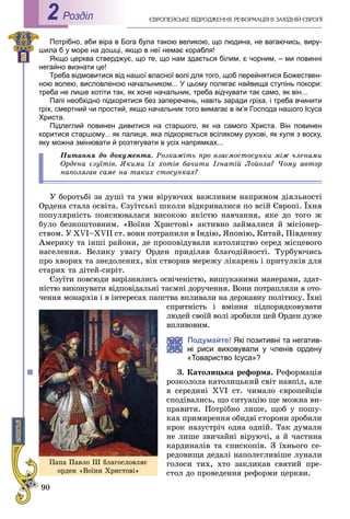 90
ЄÂÐÎÏÅÉÑÜÊÅ ÂІÄÐÎÄÆÅÍÍß. ÐÅÔÎÐÌÀÖІß Â ÇÀÕІÄÍІÉ ЄÂÐÎÏІРоздiл2
Потрібно, аби віра в Бога була такою великою, що людина, не вагаючись, виру-
шила б у море на дошці, якщо в неї немає корабля!
Якщо церква стверджує, що те, що нам здається білим, є чорним, – ми повинні
негайно визнати це!
Треба відмовитися від нашої власної волі для того, щоб перейнятися Божествен-
ною волею, висловленою начальником... У цьому полягає найвища ступінь покори:
треба не лише хотіти так, як хоче начальник, треба відчувати так само, як він...
Папі необхідно підкорятися без заперечень, навіть заради гріха, і треба вчинити
гріх, смертний чи простий, якщо начальник того вимагає в ім’я Господа нашого Ісуса
Христа.
Підлеглий повинен дивитися на старшого, як на самого Христа. Він повинен
коритися старшому... як палиця, яка підкоряється всілякому рухові, як куля з воску,
яку можна змінювати й розтягувати в усіх напрямках...
Ïèòàííÿ äî äîêóìåíòà. Ðîçêàæіòü ïðî âçàєìîñòîñóíêè ìіæ ÷ëåíàìè
Îðäåíà єçóїòіâ. ßêèìè їõ õîòіâ áà÷èòè Іãíàòіé Ëîéîëà? ×îìó àâòîð
íàïîëÿãàâ ñàìå íà òàêèõ ñòîñóíêàõ?
Ó áîðîòüáі çà äóøі òà óìè âіðóþ÷èõ âàæëèâèì íàïðÿìîì äіÿëüíîñòі
Îðäåíà ñòàëà îñâіòà. Єçóїòñüêі øêîëè âіäêðèâàëèñÿ ïî âñіé Єâðîïі. Їõíÿ
ïîïóëÿðíіñòü ïîÿñíþâàëàñÿ âèñîêîþ ÿêіñòþ íàâ÷àííÿ, ÿêå äî òîãî æ
áóëî áåçêîøòîâíèì. «Âîїíè Õðèñòîâі» àêòèâíî çàéìàëèñÿ é ìіñіîíåð-
ñòâîì. Ó XVI–XVII ñò. âîíè ïîòðàïèëè â Іíäіþ, ßïîíіþ, Êèòàé, Ïіâäåííó
Àìåðèêó òà іíøі ðàéîíè, äå ïðîïîâіäóâàëè êàòîëèöòâî ñåðåä ìіñöåâîãî
íàñåëåííÿ. Âåëèêó óâàãó Îðäåí ïðèäіëÿâ áëàãîäіéíîñòі. Òóðáóþ÷èñü
ïðî õâîðèõ òà çíåäîëåíèõ, âіí ñòâîðèâ ìåðåæó ëіêàðåíü і ïðèòóëêіâ äëÿ
ñòàðèõ òà äіòåé-ñèðіò.
Єçóїòè ïîâñþäè âèðіçíÿëèñü îñâі÷åíіñòþ, âèøóêàíèìè ìàíåðàìè, çäàò-
íіñòþ âèêîíóâàòè âіäïîâіäàëüíі òàєìíі äîðó÷åííÿ. Âîíè ïîòðàïëÿëè â îòî-
÷åííÿ ìîíàðõіâ і â іíòåðåñàõ ïàïñòâà âïëèâàëè íà äåðæàâíó ïîëіòèêó. Їõíі
ñïðèòíіñòü і âìіííÿ ïіäïîðÿäêîâóâàòè
ëþäåé ñâîїé âîëі çðîáèëè öåé Îðäåí äóæå
âïëèâîâèì.
Подумайте! Які позитивні та негатив-
риси виховували у членів ордену
«Товариство Ісуса»?
3. Êàòîëèöüêà ðåôîðìà. Ðåôîðìàöіÿ
ðîçêîëîëà êàòîëèöüêèé ñâіò íàâïіë, àëå
â ñåðåäèíі XVI ñò. ÷èìàëî єâðîïåéöіâ
ñïîäіâàëèñü, ùî ñèòóàöіþ ùå ìîæíà âè-
ïðàâèòè. Ïîòðіáíî ëèøå, ùîá ó ïîøó-
êàõ ïðèìèðåííÿ îáèäâі ñòîðîíè çðîáèëè
êðîê íàçóñòðі÷ îäíà îäíіé. Òàê äóìàëè
íå ëèøå çâè÷àéíі âіðóþ÷і, à é ÷àñòèíà
êàðäèíàëіâ òà єïèñêîïіâ. Ç їõíüîãî ñå-
ðåäîâèùà äåäàëі íàïîëåãëèâіøå ëóíàëè
ãîëîñè òèõ, õòî çàêëèêàâ ñâÿòèé ïðå-
ñòîë äî ïðîâåäåííÿ ðåôîðìè öåðêâè.
Ïàïà Ïàâëî III áëàãîñëîâëÿє
îðäåí «Âîїíè Õðèñòîâі»
 
