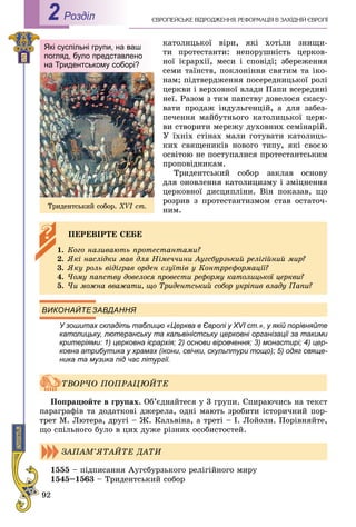 92
ЄÂÐÎÏÅÉÑÜÊÅ ÂІÄÐÎÄÆÅÍÍß. ÐÅÔÎÐÌÀÖІß Â ÇÀÕІÄÍІÉ ЄÂÐÎÏІРоздiл2
êàòîëèöüêîї âіðè, ÿêі õîòіëè çíèùè-
òè ïðîòåñòàíòè: íåïîðóøíіñòü öåðêîâ-
íîї ієðàðõії, ìåñè і ñïîâіäі; çáåðåæåííÿ
ñåìè òàїíñòâ, ïîêëîíіííÿ ñâÿòèì òà іêî-
íàì; ïіäòâåðäæåííÿ ïîñåðåäíèöüêîї ðîëі
öåðêâè і âåðõîâíîї âëàäè Ïàïè âñåðåäèíі
íåї. Ðàçîì ç òèì ïàïñòâó äîâåëîñÿ ñêàñó-
âàòè ïðîäàæ іíäóëüãåíöіé, à äëÿ çàáåç-
ïå÷åííÿ ìàéáóòíüîãî êàòîëèöüêîї öåðê-
âè ñòâîðèòè ìåðåæó äóõîâíèõ ñåìіíàðіé.
Ó їõíіõ ñòіíàõ ìàëè ãîòóâàòè êàòîëèöü-
êèõ ñâÿùåíèêіâ íîâîãî òèïó, ÿêі ñâîєþ
îñâіòîþ íå ïîñòóïàëèñÿ ïðîòåñòàíòñüêèì
ïðîïîâіäíèêàì.
Òðèäåíòñüêèé ñîáîð çàêëàâ îñíîâó
äëÿ îíîâëåííÿ êàòîëèöèçìó і çìіöíåííÿ
öåðêîâíîї äèñöèïëіíè. Âіí ïîêàçàâ, ùî
ðîçðèâ ç ïðîòåñòàíòèçìîì ñòàâ îñòàòî÷-
íèì.
ВИКОНАЙТЕЗАВДАННЯ
У зошитах складіть таблицю «Церква в Європі у ХVI ст.», у якій порівняйте
католицьку, лютеранську та кальвіністську церковні організації за такими
критеріями: 1) церковна ієрархія; 2) основи віровчення; 3) монастирі; 4) цер-
ковна атрибутика у храмах (ікони, свічки, скульптури тощо); 5) одяг свяще-
ника та музика під час літургії.
Ïîïðàöþéòå â ãðóïàõ. Îá’єäíàéòåñÿ ó 3 ãðóïè. Ñïèðàþ÷èñü íà òåêñò
ïàðàãðàôіâ òà äîäàòêîâі äæåðåëà, îäíі ìàþòü çðîáèòè іñòîðè÷íèé ïîð-
òðåò Ì. Ëþòåðà, äðóãі – Æ. Êàëüâіíà, à òðåòі – І. Ëîéîëè. Ïîðіâíÿéòå,
ùî ñïіëüíîãî áóëî â öèõ äóæå ðіçíèõ îñîáèñòîñòåé.
1555 – ïіäïèñàííÿ Àóãñáóðçüêîãî ðåëіãіéíîãî ìèðó
1545–1563 – Òðèäåíòñüêèé ñîáîð
ÏÅÐÅÂІÐÒÅ ÑÅÁÅ
1. Êîãî íàçèâàþòü ïðîòåñòàíòàìè?
2. ßêі íàñëіäêè ìàâ äëÿ Íіìå÷÷èíè Àóãñáóðçüêèé ðåëіãіéíèé ìèð?
3. ßêó ðîëü âіäіãðàâ îðäåí єçóїòіâ ó Êîíòððåôîðìàöії?
4. ×îìó ïàïñòâó äîâåëîñÿ ïðîâåñòè ðåôîðìó êàòîëèöüêîї öåðêâè?
5. ×è ìîæíà ââàæàòè, ùî Òðèäåíòñüêèé ñîáîð óêðіïèâ âëàäó Ïàïè?
ÒÂÎÐ×Î ÏÎÏÐÀÖÞÉÒÅ
ÇÀÏÀÌ’ßÒÀÉÒÅ ÄÀÒÈ
Які суспільні групи, на ваш
погляд, було представлено
на Тридентському соборі?
Òðèäåíòñüêèé ñîáîð. XVI ñò.
 