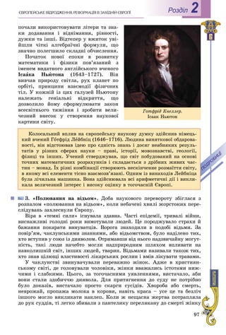 97
РоздiлЄÂÐÎÏÅÉÑÜÊÅ ÂІÄÐÎÄÆÅÍÍß. ÐÅÔÎÐÌÀÖІß Â ÇÀÕІÄÍІÉ ЄÂÐÎÏІ 2
ïî÷àëè âèêîðèñòîâóâàòè ëіòåðè òà çíà-
êè äîäàâàííÿ і âіäíіìàííÿ, ðіâíîñòі,
äóæêè òà іíøі. Âіäòåïåð ó âæèòîê óâі-
éøëè ÷іòêі àëãåáðàї÷íі ôîðìóëè, ùî
çíà÷íî ïîëåãøèëî ñêëàäíі îá÷èñëåííÿ.
Ïî÷àòîê íîâîї åïîõè â ðîçâèòêó
ìàòåìàòèêè і ôіçèêè ïîâ’ÿçàíèé ç
іìåíåì âèäàòíîãî àíãëіéñüêîãî â÷åíîãî
Іñààêà Íüþòîíà (1643–1727). Âіí
âèâ÷àâ ïðèðîäó ñâіòëà, ðóõ ïëàíåò ïî
îðáіòі, ïðèíöèïè âçàєìîäії ôіçè÷íèõ
òіë. Ó êîæíіé іç öèõ ãàëóçåé Íüþòîíó
íàëåæàòü ãåíіàëüíі âіäêðèòòÿ, ùî
äîçâîëèëî éîìó ñôîðìóëþâàòè çàêîí
âñåñâіòíüîãî òÿæіííÿ і çðîáèòè âåëè-
÷åçíèé âíåñîê ó ñòâîðåííÿ íàóêîâîї
êàðòèíè ñâіòó.
3. «Ïîëþâàííÿ íà âіäüîì». Äîáà íàóêîâîãî ïåðåâîðîòó çáіãëàñÿ ç
ðîçïàëîì «ïîëþâàííÿ íà âіäüîì», êîëè íåáà÷åíі õâèëі æîðñòîêèõ ïåðå-
ñëіäóâàíü çàõëåñíóëè Єâðîïó.
Âіðà â «òåìíі ñèëè» іñíóâàëà çäàâíà. ×àñòі åïіäåìії, òðèâàëі âіéíè,
âèñíàæëèâі ãîëîäíі ðîêè âèìîòóâàëè ëþäåé. Öå ïîðîäæóâàëî ñòðàõè é
áàæàííÿ ïîêàðàòè âèíóâàòöіâ. Âîðîãà çíàõîäèëè â ïîäîáі âіäüìè. Çà
ïîâіð’ÿì, ÷àêëóíñüêèìè çíàííÿìè, àáî âіäüîìñòâîì, áóëî íàäіëåíî òèõ,
õòî âñòóïèâ ó ñîþç іç äèÿâîëîì. Îòðèìàâøè âіä íüîãî íàäçâè÷àéíó ìîãóò-
íіñòü, òàêі ëþäè íà÷åáòî ìîãëè íàäïðèðîäíèì øëÿõîì âïëèâàòè íà
íàâêîëèøíіé ñâіò, іíøèõ ëþäåé, òâàðèí. Âіäüìàìè íàçèâàëè òàêîæ òèõ,
õòî çíàâ öіëþùі âëàñòèâîñòі ëіêàðñüêèõ ðîñëèí і âìіâ ëіêóâàòè òðàâàìè.
Ó ÷àêëóíñòâі çâèíóâà÷óâàëè ïåðåâàæíî æіíîê. Àäæå â õðèñòèÿí-
ñüêîìó ñâіòі, äå ãîëîâóâàëè ÷îëîâіêè, æіíêè ââàæàëèñü іñòîòàìè íèæ-
÷èìè і ñëàáêèìè. Öüîãî, çà òîãî÷àñíèìè óÿâëåííÿìè, âèñòà÷àëî, àáè
âîíè ñòàëè çäîáè÷÷þ äèÿâîëà. Äëÿ ïðèòÿãíåííÿ äî ñóäó íå ïîòðіáíî
áóëî äîêàçіâ, âèñòà÷àëî ïðîñòî ñêàðãè ñóñіäіâ. Õâîðîáà àáî ñìåðòü,
íåâðîæàé, ïðîïàæà ìîëîêà â êîðîâè, íàâіòü êðàñà – óñå öå òà áåçëі÷
іíøîãî ìîãëî âèêëèêàòè íàêëåï. Êîëè æ íåùàñíà æåðòâà ïîòðàïëÿëà
äî ðóê ñóääіâ, òі ëåãêî çáèâàëè ç ïàíòåëèêó ïåðåëÿêàíó äî ñìåðòі æіíêó
Êîëîñàëüíèé âïëèâ íà єâðîïåéñüêó íàóêîâó äóìêó çäіéñíèâ íіìåöü-
êèé â÷åíèé Ãîòôðіä Ëåéáíіö (1646–1716). Ëþäèíà âèíÿòêîâîї îáäàðîâà-
íîñòі, âіí âіäñòîþâàâ іäåþ ïðî єäíіñòü çíàíü і äîñÿã íåàáèÿêèõ ðåçóëü-
òàòіâ ó ðіçíèõ ñôåðàõ íàóêè – ïðàâі, іñòîðії, ìîâîçíàâñòâі, ãåîëîãії,
ôіçèöі òà іíøèõ. Ó÷åíèé ñòâåðäæóâàâ, ùî ñâіò ïîáóäîâàíèé íà îñíîâі
òî÷íèõ ìàòåìàòè÷íèõ ðîçðàõóíêіâ і ñêëàäàєòüñÿ ç äðіáíèõ æèâèõ ÷àñ-
òèí – ìîíàä. Їõ ðіçíі êîìáіíàöії ñòâîðþþòü íåñêіí÷åííå ðîçìàїòòÿ ñâіòó,
â ÿêîìó âñі åëåìåíòè òіñíî âçàєìîçâ’ÿçàíі. Îäíèì іç âèíàõîäіâ Ëåéáíіöà
áóëà ëі÷èëüíà ìàøèíêà. Âîíà çäіéñíþâàëà âñі àðèôìåòè÷íі äії і âèêëè-
êàëà âåëè÷åçíèé іíòåðåñ і âèñîêó îöіíêó â òîãî÷àñíіé Єâðîïі.
Ãîòôðіä Êíåëëåð.
Іñààê Íüþòîí
 