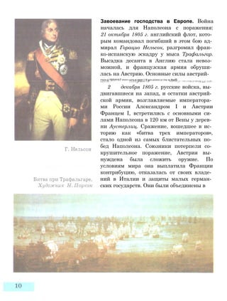 Завоевание господства в Европе. Война
началась для Наполеона с поражения:
21 октября 1805 г. английский флот, кото­
рым командовал погибший в этом бою ад­
мирал Горацио Нельсон, разгромил фран­
ко-испанскую эскадру у мыса Трафальгар.
Высадка десанта в Англию стала невоз­
можной, и французская армия обруши­
лась на Австрию. Основные силы австрий-
ттотз а ТТТ/П^ЛТ ттттт~»отэ а тпл 1 Я игл сгглтл сг тто то RarroJL lUiiXi A Jf UCU 111 } J. ^ 11V>/1VJL/J1 HUl/lU 1 <1 . I I I I .
2 декабря 1805 г. русские войска, вы­
двигавшиеся на запад, и остатки австрий­
ской армии, возглавляемые императора­
ми России Александром I и Австрии
Францем I, встретились с основными си­
лами Наполеона в 120 км от Вены у дерев­
ни Аустерлиц. Сражение, вошедшее в ис­
торию как «битва трех императоров»,
стало одной из самых блистательных по­
бед Наполеона. Союзники потерпели со­
крушительное поражение, Австрия вы­
нуждена была сложить оружие. По
условиям мира она выплатила Франции
контрибуцию, отказалась от своих владе­
ний в Италии и защиты малых герман­
ских государств. Они были объединены в
 