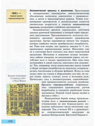 1825 г. —
первый кризис
перепроизводства
Экономические кризисы и монополии. Преуспевшие
в модернизации производства монополистические
объединения вытесняли конкурентов с националь­
ных, а затем и международных рынков. Темпы кон­
центрации производства и централизации капитала
значительно возрастали в периоды экономических
кризисов, разорявших слабейшие предприятия.
Экономические кризисы порождались действием
законов рыночной экономики, в которой спрос опреде­
ляет предложение. Предприниматели, используя воз­
можность массового промышленного производства
продукции, быстро наращивали выпуск тех товаров,
которые наиболее охотно приобретались потребителя­
ми. Рано или поздно, как правило, каждые 5—7 лет,
происходило перенасыщение рынка. Население уже
не в состоянии было покупать всю массу выпускаемой
продукции. Магазины и заводские склады оказыва­
лись забиты товарами, не находящими спроса, что не­
избежно вело к спадам производства. При этом спад,
начавшийся в одной отрасли, охватывал всю экономи­
ку. Так, например, когда накапливались массы тканей
и обуви, которые потребители не покупали, останавли­
вались текстильные и обувные фабрики. Вслед за этим
падал спрос на станки и оборудование для них, на сы­
рье (кожи, шерсть, хлопок), уголь и железную руду.
Происходил спад в машиностроении, горнодобываю­
щей промышленности, сельском хозяйстве.
Кризисы перепроизводства сопровожда­
лись сокращением производства, ростом
безработицы и падением заработной платы
трудящихся. Первый такой кризис возник в
Англии в 1825 г.
Конкурентная борьба между производи­
телями вела к монополизации рынков —
установлению на них безраздельного гос­
подства небольшого числа гигантских кор­
пораций. Так, в начале XX в. в производст­
ве электротехнической продукции на
рынках Центральной, Восточной Европы и
 
