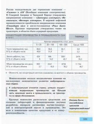 России господствовали две германские компании —
«Сименс» и АЭГ (Всеобщая компания электричества).
В Северной Америке и Западной Европе утвердились
американские компании — «Дженерал электрик», «Ве-
стингауз», «Вестерн электрик». В мировой нефтяной
промышленности преобладали американская компания
«Стандарт ойл» и англо-голландская «Роял датч-
Шелл». Крупные корпорации утвердились также на
транспорте, в области сбыта аграрной продукции.
Монополизация оказала неоднозначное влияние на
последующее экономическое развитие индустриаль­
ных стран.
К индустриальным относятся страны, успешно осущест­
влявшие модернизацию производства, где большая
часть населения занята в промышленности, на транспор­
те и в сфере обслуживания.
Крупные монополии располагали средствами для
создания лабораторий и финансирования научных
разработок, внедряли достижения научно-техничес­
кой и конструкторской мысли в производство. Это
вело к повышению качества продукции и ее конку­
рентоспособности.
Каковы были
последствия
кризисов
перепроизводства?
 