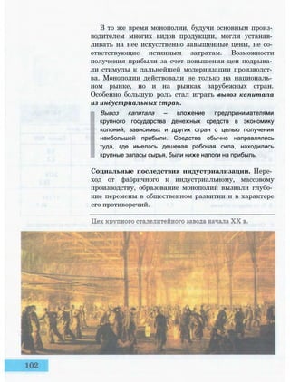 В то же время монополии, будучи основным произ­
водителем многих видов продукции, могли устанав­
ливать на нее искусственно завышенные цены, не со­
ответствующие истинным затратам. Возможности
получения прибыли за счет повышения цен подрыва­
ли стимулы к дальнейшей модернизации производст­
ва. Монополии действовали не только на националь­
ном рынке, но и на рынках зарубежных стран.
Особенно большую роль стал играть вывоз капитала
из индустриальных стран.
Вывоз капитала — вложение предпринимателями
крупного государства денежных средств в экономику
колоний, зависимых и других стран с целью получения
наибольшей прибыли. Средства обычно направлялись
туда, где имелась дешевая рабочая сила, находились
крупные запасы сырья, были ниже налоги на прибыль.
Социальные последствия индустриализации. Пере­
ход от фабричного к индустриальному, массовому
производству, образование монополий вызвали глубо­
кие перемены в общественном развитии и в характере
его противоречий.
 