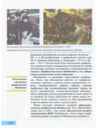 Расскажите
о развитии
профсоюзного
движения.
вейерному производству их число возросло. К началу
XX в. в Великобритании в профсоюзах состояло уже
33 % наемных работников, в Германии — 27 %, в Да­
нии — 50 %. Чем большей была численность профсою­
зов, доходы которых складывались из взносов их членов,
тем большие средства оказывались в распоряжении их
лидеров. Профессиональные объединения и их лидеры
стали влиятельной силой в обществе.
Изменились и масштабы деятельности профсою­
зов. Ранее они объединяли рабочих по профессио­
нальному признаку в рамках одного предприятия, го­
рода, промышленного района. Однако местные
профсоюзы при возникновении трудовых споров не
могли противостоять монополистическим объедине­
ниям, имевшим десятки предприятий по всей стране и
за рубежом. В случае забастовки на одном заводе мо­
нополии могли передать заказы на свои предприятия
в другом районе или даже в другой стране.
Новая ситуация требовала создания общенацио­
нальных профсоюзных объединений. Так, в Великобри­
тании еще в 1868 г. был создан Британский конгресс
тред-юнионов (БКТ). Развивались связи между проф­
союзами разных государств. В Копенгагене (Дания) в
 