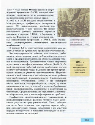 1903 г. был создан Международный секре­
тариат профсоюзов (МСП), который обес­
печивал сотрудничество и взаимоподдерж­
ку профсоюзных центров разных стран.
В 1913 г. в МСП (позднее переименован в
Международную профсоюзную федерацию)
вошло 19 национальных профцентров,
представлявших 7 млн человек. На новые
возможности рабочего движения обратила
внимание и церковь. В 1894 г. в Германии, а
затем во Франции и Италии возникли пер­
вые католические профсоюзы. В 1908 г. было образо­
вано Международное объединение христианских
профсоюзов.
В начале XX в. окончательно оформились два ос­
новных течения в развитии профсоюзного движения.
Квалифицированные рабочие, как правило, доби­
вались удовлетворения своих требований путем перего­
воров с предпринимателями, на основе взаимных усту­
пок и компромиссов. Действительно, члены старейших
профсоюзов, квалифицированные рабочие (8—10 % об­
щей численности рабочих) имели наибольшие льготы
в оплате и условиях труда. В Англии эту группу трудя­
щихся называли рабочей аристократией. Первона­
чально к ней относились квалифицированные рабочие
хлопчатобумажной промышленности (прядильщики,
набойщики, отбельщики). Потом в эту категорию
вошли механики, слесари-сборщики, токари, кузнецы,
вальцовщики металлургической и металлообрабатыва­
ющей промышленности, машинисты и кондукторы на
транспорте. Средний уровень их зарплаты был пример­
но в 5 раз выше, чем у неквалифицированных рабочих.
Профсоюзам низкооплачиваемых транспортных и
неквалифицированных рабочих труднее было доби­
ваться уступок от предпринимателей. Таких работни­
ков легче было заменить, они первыми теряли работу
при экономических спадах. Забастовки с их участием
нередко перерастали в массовые беспорядки и улич­
ные столкновения с полицией.
1903 г. -
создание
Международного
секретариата
профсоюзов
 
