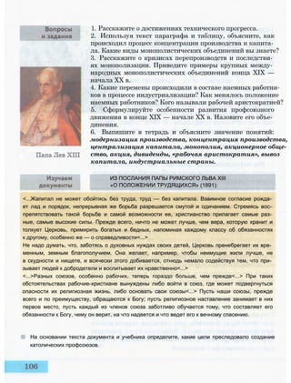 ИЗ ПОСЛАНИЯ ПАПЫ РИМСКОГО ЛЬВА XIII
«О ПОЛОЖЕНИИ ТРУДЯЩИХСЯ» (1891):
<...Жапитал не может обойтись без труда, труд — без капитала. Взаимное согласие рожда­
ет лад и порядок, непрерывная же борьба разрешается смутой и одичанием. Стремясь вос­
препятствовать такой борьбе и самой возможности ее, христианство прилагает самые раз­
ные, самые высокие силы. Прежде всего, ничто не может лучше, чем вера, которую хранит и
толкует Церковь, примирить богатых и бедных, напоминая каждому классу об обязанностях
к другому, особенно же — о справедливости<...>
Не надо думать, что, заботясь о духовных нуждах своих детей, Церковь пренебрегает их вре­
менным, земным благополучием. Она желает, например, чтобы неимущие жили лучше, не
в скудности и нищете, и всячески этого добивается, отнюдь немало содействуя тем, что при­
зывает людей к добродетели и воспитывает их нравственно<...>
<...>Разных союзов, особенно рабочих, теперь гораздо больше, чем прежде<...> При таких
обстоятельствах рабочие-христиане вынуждены либо войти в союз, где может подвергнуться
опасности их религиозная жизнь, либо основать свои союзы<...> Пусть наши союзы, прежде
всего и по преимуществу, обращаются к Богу; пусть религиозное наставление занимает в них
первое место, пусть каждый из членов союза заботливо обучается тому, что составляет его
обязанности к Богу, чему он верит, на что надеется и что ведет его к вечному спасению.
На основании текста документа и учебника определите, какие цели преследовало создание
католических профсоюзов.
1. Расскажите о достижениях технического прогресса.
2. Используя текст параграфа и таблицу, объясните, как
происходил процесс концентрации производства и капита­
ла. Какие виды монополистических объединений вы знаете?
3. Расскажите о кризисах перепроизводств и последстви­
ях монополизации. Приведите примеры крупных между­
народных монополистических объединений конца XIX —
начала XX в.
4. Какие перемены происходили в составе наемных работни­
ков в процессе индустриализации? Как менялось положение
наемных работников? Кого называли рабочей аристократией?
5. Сформулируйте особенности развития профсоюзного
движения в конце XIX — начале XX в. Назовите его объе­
динения.
6. Выпишите в тетрадь и объясните значение понятий:
модернизация производства, концентрация производства,
централизация капитала, монополия, акционерное обще­
ство, акция, дивиденды, «рабочая аристократия», вывоз
капитала, индустриальные страны.
 