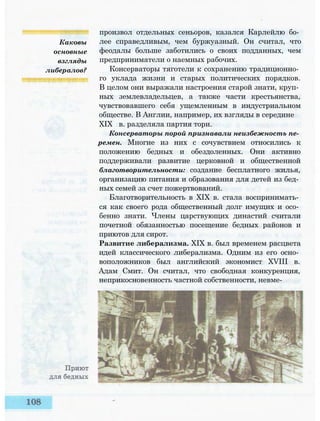 Каковы
основные
взгляды
либералов?
произвол отдельных сеньоров, казался Карлейлю бо­
лее справедливым, чем буржуазный. Он считал, что
феодалы больше заботились о своих подданных, чем
предприниматели о наемных рабочих.
Консерваторы тяготели к сохранению традиционно­
го уклада жизни и старых политических порядков.
В целом они выражали настроения старой знати, круп­
ных землевладельцев, а также части крестьянства,
чувствовавшего себя ущемленным в индустриальном
обществе. В Англии, например, их взгляды в середине
XIX в. разделяла партия тори.
Консерваторы порой признавали неизбежность пе­
ремен. Многие из них с сочувствием относились к
положению бедных и обездоленных. Они активно
поддерживали развитие церковной и общественной
благотворительности: создание бесплатного жилья,
организацию питания и образования для детей из бед­
ных семей за счет пожертвований.
Благотворительность в XIX в. стала воспринимать­
ся как своего рода общественный долг имущих и осо­
бенно знати. Члены царствующих династий считали
почетной обязанностью посещение бедных районов и
приютов для сирот.
Развитие либерализма. XIX в. был временем расцвета
идей классического либерализма. Одним из его осно­
воположников был английский экономист XVIII в.
Адам Смит. Он считал, что свободная конкуренция,
неприкосновенность частной собственности, невме-
 