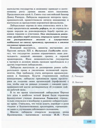 шательство государства в экономику приведут к посте­
пенному росту уровня жизни всего населения.
Продолжателем идей А. Смита стал английский банкир
Давид Рикардо. Либералы выражали интересы пред­
принимателей, приветствовали личную инициативу и
выступали за преодоление пережитков феодализма.
Либеральные партии (к ним относились виги в Ан­
глии) предпочитали методы реформ, но не отрицали и
права народов на революционную борьбу против ре­
жимов тирании и угнетения. Они отстаивали равен­
ство граждан перед законом, отрицали право монар­
хов распоряжаться жизнью и имуществом
подданных по своему произволу, призывали к отмене
сословных привилегий.
Немецкий мыслитель, министр внутренних дел
Пруссии начала XIX в. Вильгельм Гумбольдт пола­
гал, что государство должно ограничивать свою дея­
тельность защитой внешних границ и охраной
правопорядка. Идея невмешательства государства
в частную и деловую жизнь граждан преобладала и у
других теоретиков либерализма.
Либералы выступали за расширение рамок изби­
рательного права и увеличение полномочий парла­
ментов. Они требовали учета интересов промышлен­
ников и банкиров. Будучи сторонниками свободы
конкуренции, либералы признавали права пролета­
риев на создание своих организаций (профсоюзов) с
тем, чтобы они на равных условиях с союзами пред­
принимателей могли договариваться об условиях най­
ма рабочей силы.
В то же время классический либерализм Европы
(его идеи в наиболее четкой форме были отражены
французским ученым Алексисом Токвилем) отрица­
тельно относился к всеобщему и равному избирательно­
му праву. Считалось, что тогда власть перейдет в руки
«черни» и безответственных пролетариев, стремящих­
ся лишь к улучшению собственного положения.
Многие либералы отвергали воззрения эпохи
Просвещения, высмеивали взгляды Ж.Ж. Руссо
 