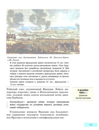 Сражение под Аустерлицем. Художники Ж. Дюплесси-Берто
и Ш. Леваше
В этом сражении французская армия численностью 73 тыс. чело­
век разбила 85-тысячное русско-австрийское войско. План буду­
щего сражения был разработан австрийским генералом Ф. Вей-
ротером. Австрийский и российский императоры были уверены в
победе и приняли решение атаковать французскую армию. Напо­
леон разгадал план противника и, удачно маневрируя на фланге,
обошел его основные силы и вынудил их отступить.
Союзная армия потеряла в сражении 27 тыс., французская —
12 тыс. человек.
2 декабря
1805 г. -
сражение
под Аустерлицем
Рейнский союз, подчиненный Франции. Войска им­
ператора вторглись также в Неаполитанское королев­
ство, положив конец власти итальянской ветви дина­
стии Бурбонов.
Контрибуция— денежная сумма, которую проигравшее
войну государство по условиям мирного договора упла­
чивает победителю.
Установление контроля Франции над большинст­
вом германских государств подтолкнуло колебавшу­
юся Пруссию к вступлению в антифранцузскую коа-
 