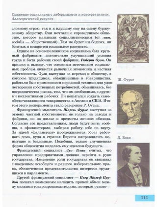 словному строю, так и к идущему ему на смену буржу­
азному обществу. Они мечтали о справедливом обще­
стве, которое называли социалистическим (от лат.
socialis — общественный). Там не будет ни бедных, ни
богатых и воцарится социальное равенство.
Одним из основоположников социализма был круп­
ный фабрикант, значительно улучшивший условия
труда и быта рабочих своей фабрики, Роберт Оуэн. Он
пришел к выводу, что основным источником социаль­
ных проблем является рыночная экономика и частная
собственность. Оуэн выступал за переход к обществу, в
котором трудящиеся, объединенные в товарищества,
работали бы с применением передовой техники для удов­
летворения собственных потребностей, обмениваясь, без
посредничества рынка, тем, что им необходимо, с други­
ми коллективами рабочих. Он попытался создать само­
обеспечивающиеся товарищества в Англии и США. Ито­
гом этого эксперимента стало разорение Р. Оуэна.
Французский мыслитель Шарль Фурье выступал за
отмену частной собственности не только на заводы и
фабрики, но на жилье и предметы личного обихода.
Согласно его представлениям, люди будут жить сооб­
ща, в «фаланстерах», выбирая работу себе по вкусу.
За идеей «фаланстера» прослеживается образ работ­
ного дома, куда в странах Европы направлялись не­
имущие и бездомные. Подобная, только улучшенная
форма общежития виделась ему идеалом будущего.
Французский социалист Луи Блан считал, что
управление предприятиями должно перейти в руки
государства. Изменение роли государства он связывал
с введением всеобщего и равного избирательного пра­
ва, обеспечением представительства интересов трудя­
щихся в парламенте.
Другой французский социалист — Пьер Жозеф Пру­
дон полагал возможным наладить прямой обмен меж­
ду мелкими товаропроизводителями, которым руково-
 