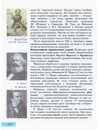 дили бы «народные банки». Прудон считал неизбеж­
ным отмирание государства. Им впервые был исполь­
зован термин анархизм (от греч. anarchia — безвлас­
тие). Анархия, с его точки зрения, идеальный тип
общественного устройства. Теоретики анархизма
(М. Штирнер в Германии, Ж. Грав во Франции,
М.А. Бакунин и П.А. Кропоткин в России) видели
главное зло в государственной власти и господстве бю­
рократии (чиновников). Многие из них отстаивали ме­
тоды террора, полагая, что ими можно ослабить госу­
дарство и подтолкнуть массы к бунту против власти.
Часто социалистов начала XIX в. называют социа-
листами-утопистами, поскольку их идеи в то время
не могли воплотиться на практике.
Возникновение марксистского учения. Развитием идей
утопического социализма стало учение, разработанное
немецким философом Карлом Марксом и Фридрихом
Энгельсом, сыном крупного промышленника. Оно полу­
чило название марксизм.
Марксизм обратился к анализу процесса производ­
ства и социальных отношений в условиях буржуазного
общества. Наиболее полно они были описаны в фунда­
ментальном труде «Капитал» К. Маркса (I том его был
издан в 1867 г.). Маркс доказывал, что источником су­
ществования буржуазии является неоплаченный труд
наемных работников. Из этого следовал вывод, что
стремления собственников к большему обогащению
сопровождаются ростом бедности пролетариев.
Марксизм описывал развитие человечества как
смену различных общественно-экономических фор­
маций — первобытнообщинной, рабовладельческой,
феодальной, капиталистической. Каждая из них пе­
режила подъем, расцвет и упадок. О наступлении
упадка свидетельствовал рост противоречий в общест­
ве между имущими и неимущими.
К. Маркс и Ф. Энгельс считали, что капитализм
уже исчерпал возможности своего развития. Они пола­
гали, что классовая борьба между пролетариями и бур­
жуазией завершится мировой революцией и возник-
 