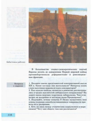 В большинстве социал-демократических партий
Европы вплоть до завершения Первой мировой войны
противоборствовали реформистские и революцион­
ные фракции.
1. Назовите имена представителей консервативной мысли
XIX в. Какие взгляды они высказывали? Интересы каких
слоев населения выражали идеи консерваторов?
2. Как идеалы свободы личности и равенства рассматрива­
лись в трудах мыслителей либерального направления? На­
зовите имена ведущих теоретиков либерализма. Чем отли­
чались их воззрения от взглядов эпохи Просвещения?
3. Подумайте, почему попытка Р. Оуэна осуществить свои
планы создания самообеспечивающихся товариществ при­
вела его к разорению.
4. Есть ли связь между утопическим социализмом и марк­
сизмом? Что у них общего, чем они различаются?
 