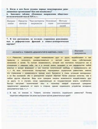5. Когда и кем были созданы первые международные рево­
люционные организации? Как они назывались?
6. Заполните таблицу «Основные направления обществен­
но-политической мысли XIX в.».
7. В чем расходились во взглядах сторонники революцион­
ных и реформистских фракций в социал-демократических
партиях?
ИЗ КНИГИ А. ТОКВИЛЯ «ДЕМОКРАТИЯ В АМЕРИКЕ» (1835):
<...> Равенство, делающее людей независимыми друг от друга, вырабатывает в них
привычку и склонность руководствоваться в частной жизни лишь собственными
желаниями и волей. Та полная независимость, которой они постоянно пользуются как в
отношениях с равными себе, так и в личной жизни, вызывает в них недовольство любой
властью и вскоре формирует у них понятие политической свободы и приверженность ей.
<...> Из всех политических последствий, порождаемых социальным равенством, именно
это стремление к независимости прежде всего бросается в глаза, устрашая малодушных,
и не без оснований, ибо в демократиях анархия обретает более ужасные качества, чем в
любом другом обществе. Ведь если граждане лишены возможности воздействовать друг
на друга, то в случаях, когда сдерживающая их государственная власть ослабляется,
быстро наступает политический хаос и, поскольку каждый отдельный гражданин
предпочитает держаться от всего в стороне, здание социального устройства мгновенно
рассыпается в прах. <...>
В чем, по мнению А. Токвиля, состояла опасность социального равенства? Почему
теоретики либерализма так резко выступали против уравнительных идей?
 