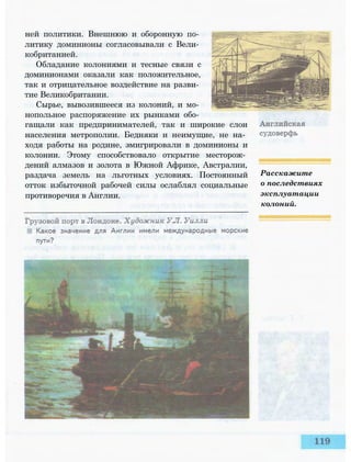 ней политики. Внешнюю и оборонную по­
литику доминионы согласовывали с Вели­
кобританией.
Обладание колониями и тесные связи с
доминионами оказали как положительное,
так и отрицательное воздействие на разви­
тие Великобритании.
Сырье, вывозившееся из колоний, и мо­
нопольное распоряжение их рынками обо­
гащали как предпринимателей, так и широкие слои
населения метрополии. Бедняки и неимущие, не на­
ходя работы на родине, эмигрировали в доминионы и
колонии. Этому способствовало открытие месторож­
дений алмазов и золота в Южной Африке, Австралии,
раздача земель на льготных условиях. Постоянный
отток избыточной рабочей силы ослаблял социальные
противоречия в Англии.
Расскажите
о последствиях
эксплуатации
колоний.
 