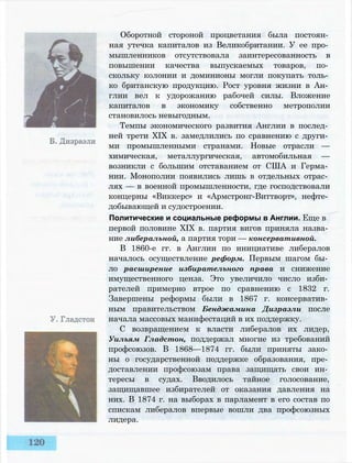 Оборотной стороной процветания была постоян­
ная утечка капиталов из Великобритании. У ее про­
мышленников отсутствовала заинтересованность в
повышении качества выпускаемых товаров, по­
скольку колонии и доминионы могли покупать толь­
ко британскую продукцию. Рост уровня жизни в Ан­
глии вел к удорожанию рабочей силы. Вложение
капиталов в экономику собственно метрополии
становилось невыгодным.
Темпы экономического развития Англии в послед­
ней трети XIX в. замедлились по сравнению с други­
ми промышленными странами. Новые отрасли —
химическая, металлургическая, автомобильная —
возникли с большим отставанием от США и Герма­
нии. Монополии появились лишь в отдельных отрас­
лях — в военной промышленности, где господствовали
концерны «Виккерс» и «Армстронг-Виттворт», нефте­
добывающей и судостроении.
Политические и социальные реформы в Англии. Еще в
первой половине XIX в. партия вигов приняла назва­
ние либеральной, а партия тори — консервативной.
В 1860-е гг. в Англии по инициативе либералов
началось осуществление реформ. Первым шагом бы­
ло расширение избирательного права и снижение
имущественного ценза. Это увеличило число изби­
рателей примерно втрое по сравнению с 1832 г.
Завершены реформы были в 1867 г. консерватив­
ным правительством Бенджамина Дизраэли после
начала массовых манифестаций в их поддержку.
С возвращением к власти либералов их лидер,
Уильям Гладстон, поддержал многие из требований
профсоюзов. В 1868—1874 гг. были приняты зако­
ны о государственной поддержке образования, пре­
доставлении профсоюзам права защищать свои ин­
тересы в судах. Вводилось тайное голосование,
защищавшее избирателей от оказания давления на
них. В 1874 г. на выборах в парламент в его состав по
спискам либералов впервые вошли два профсоюзных
лидера.
 