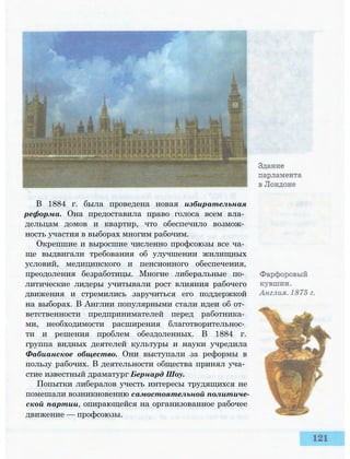 В 1884 г. была проведена новая избирательная
реформа. Она предоставила право голоса всем вла­
дельцам домов и квартир, что обеспечило возмож­
ность участия в выборах многим рабочим.
Окрепшие и выросшие численно профсоюзы все ча­
ще выдвигали требования об улучшении жилищных
условий, медицинского и пенсионного обеспечения,
преодоления безработицы. Многие либеральные по­
литические лидеры учитывали рост влияния рабочего
движения и стремились заручиться его поддержкой
на выборах. В Англии популярными стали идеи об от­
ветственности предпринимателей перед работника­
ми, необходимости расширения благотворительнос­
ти и решения проблем обездоленных. В 1884 г.
группа видных деятелей культуры и науки учредила
Фабианское общество. Они выступали за реформы в
пользу рабочих. В деятельности общества принял уча­
стие известный драматург Бернард Шоу.
Попытки либералов учесть интересы трудящихся не
помешали возникновению самостоятельной политиче­
ской партии, опирающейся на организованное рабочее
движение — профсоюзы.
 