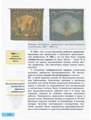 1906 г. —
создание
лейбористской
партии
Какие социальные
законы были
приняты
либералами?
В 1900 г. был создан Комитет рабочего представи­
тельства для проведения в парламент представите­
лей профсоюзов. В 1906 г. на его базе была создана
лейбористская партия (от англ. labour — труд). В ее
состав, на правах коллективных членов, вошли мно­
гие профсоюзы. Это обеспечило новой партии массо­
вую базу.
С созданием лейбористской партии социальная
политика либералов активизировалась. По настоя­
нию их лидера, Дэвида Ллойд Джорджа, в начале
XX в. были приняты законы об обязательном началь­
ном образовании, бесплатном питании в школьных
столовых для детей бедных родителей, бесплатном ле­
чении и пенсиях по инвалидности для пострадавших
от несчастных случаев. Была установлена максималь­
ная продолжительность рабочего дня в 8 часов для
горняков, занятых на особенно тяжелых подземных
работах. Запрещалось привлекать женщин к труду в
ночную смену. Вводились пенсии по старости (с 70 лет).
Началась выплата пособий по безработице и болезни,
которые частично оплачивались государством, час­
тично должны были покрываться предпринимателя­
ми и отчислениями от зарплаты наемных работников.
 