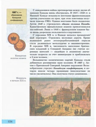 1867 г. —
образование
Канадской
конфедерации
С завершением войны противоречия между двумя об­
щинами Канады вновь обострились. В 1837—1838 гг. в
Нижней Канаде вспыхнуло восстание франкоканадцев
против ущемления их прав, при этом повстанцы полу­
чали помощь США. Однако восстание было подавлено.
Актом 1840 г. учреждалась единая колония Канада.
Единственным официальным языком провозглашался
английский. Лишь в 1848 г. французским языком бы­
ло вновь разрешено пользоваться в парламенте.
С середины XIX в. в Канаде начался промышлен^
ный переворот. Строились железные дороги. Кроме
возникшей ранее лесоперерабатывающей отрасли
стали развиваться металлургия и машиностроение.
В середине XIX в. численность населения британ­
ских владений в Северной Америке (не считая ко­
ренных жителей — индейцев и эскимосов) значи­
тельно возросла за счет иммиграции и приблизилась
к 2 млн человек.
Большинство политических партий Канады стали
добиваться расширения прав колонии. В 1867 г. Ак­
том о Британской Северной Америке парламент Вели­
кобритании учредил Канадскую конфедерацию, в ко­
торую вошли четыре провинции (впоследствии их
число увеличилось). Она получила статус доминиона.
 