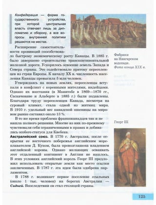 Расширение самостоятель­
ности провинций способствова­
ло быстрому экономическому росту Канацы. В 1885 г.
было завершено строительство трансконтинентальной
железной дороги. Ускорилось освоение земель Запада и
Севера страны. Это содействовало притоку переселен­
цев из стран Европы. К началу XX в. численность насе­
ления Канацы превысила 5 млн человек.
Утверждаясь на новых землях, переселенцы всту­
пали в конфликт с коренными жителями, индейцами.
Однако их восстания (в Манитобе в 1869—1870 гг.,
Саскачеване и Альберте в 1885 г.) были подавлены.
Благодаря труду переселенцев Канада, несмотря на
суровый климат, стала одной из житниц мира.
В 1910 г. удельный вес канадской пшеницы на миро­
вом рынке составил около 13 %.
В то же время проблема франкоканадцев так и не
нашла полного решения. Многие из них по-прежнему
чувствовали себя ограниченными в правах и добива­
лись особого статуса для Квебека.
Австралийский союз. В 1770 г. Австралия, после от­
крытия ее восточного побережья английским море­
плавателем Д. Куком, была провозглашена владением
английской короны. Однако желающих осваивать
этот отдаленный континент в Англии не нашлось.
В этих условиях английский король Георг III предло­
жил использовать открытые земли как место ссылки
заключенных. В 1787 г. эта идея была одобрена пар­
ламентом.
В 1788 г. возникает первое поселение ссыльных
(около 1 тыс. человек) на берегах Австралии —
Сидней. Впоследствии он стал столицей страны.
»k■
Конфедерация — форма го­
сударственного устройства,
при которой центральная
власть отвечает лишь за дип­
ломатию и оборону, а все во­
просы внутренней политики
решаются на местах.
 