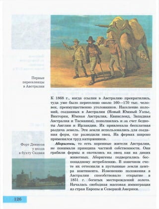 К 1868 г., когда ссылки в Австралию прекратились,
туда уже было переселено около 160—170 тыс. чело­
век, преимущественно уголовников. Население коло­
ний, созданных в Австралии (Новый Южный Уэльс,
Виктория, Южная Австралия, Квинсленд, Западная
Австралия и Тасмания), пополнялось и за счет бедно­
ты Англии и Ирландии. Их привлекала бесплатная
раздача земель. Эти земли использовались для созда­
ния ферм, где разводили овец. На фермах широко
применялся труд каторжников.
Аборигены, то есть коренные жители Австралии,
не понимали принципа частной собственности. Они
грабили фермы и охотились на овец как на диких
животных. Аборигены подвергались бес­
пощадному истреблению. В конечном сче­
те их оттеснили в пустынные земли цент­
ра континента. Изменению положения в
Австралии способствовало открытие в
1851 г. богатых месторождений золота.
Началась свободная массовая иммиграция
из стран Европы и Северной Америки.
 