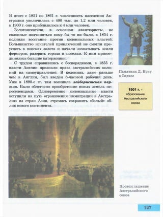 В итоге с 1851 по 1861 г. численность населения Ав­
стралии увеличилась с 400 тыс. до 1,2 млн человек,
к 1900 г. оно приблизилось к 4 млн человек.
Золотоискатели, в основном авантюристы, не
склонные подчиняться кому бы то ни было, в 1854 г.
подняли восстание против колониальных властей.
Большинство искателей приключений не смогли пре­
успеть в поисках золота и начали захватывать земли
фермеров, разорять города и поселки. К ним присое­
динялись бывшие каторжники.
С трудом справившись с беспорядками, в 1855 г.
власти Англии признали права австралийских коло­
ний на самоуправление. В колониях, даже раньше
чем в Англии, был введен 8-часовой рабочий день.
Уже в 1890-е гг. там возникла лейбористская пар­
тия. Было облегчено приобретение новых земель пе­
реселенцами. Одновременно колониальные власти
вступили на путь ограничения иммиграции в Австра­
лию из стран Азии, стремясь сохранить «белый» об­
лик нового континента.
1901 г. -
образование
Австралийского
союза
 