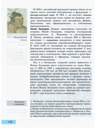 В 1900 г. английский парламент принял закон, по ко­
торому шесть колоний объединялись в федерацию —
Австралийский союз. В 1901 г. он получил статус
доминиона. Австралия стала одним из мировых цен­
тров производства шерсти для английских фабрик.
Постепенно там сформировалась и собственная
промышленность.
Новая Зеландия. Первые европейские поселения на
островах Новой Зеландии, открытых голландским
мореплавателем А. Тасманом и исследованных
Д. Куком, возникли лишь в начале XIX в. Местное
население — маорийцы находилось к тому времени
на стадии разложения первобытнообщинного строя.
В 1843—1872 гг. посланная на острова 20-тысячная
британская армия подавила их сопротивление. У мао-
рийцев были отобраны лучшие земли, пригодные для
земледелия и скотоводства. Они перешли в руки бри­
танских чиновников и офицеров, ставших крупны­
ми землевладельцами.
Как и в Австралии, открытие золота привлекло в
Новую Зеландию массу переселенцев из стран Евро­
пы. С 1860 по 1868 г. европейское население островов
увеличилось с 65 тыс. до 225 тыс. человек. Под давле­
нием переселенцев правительство приняло решение о
выкупе необрабатываемых земель у крупных земле­
владельцев. Они передавались мелким фермерам из
числа золотоискателей-неудачников, им предоставля­
лись льготные ссуды на обзаведение хозяйством.
В итоге Новая Зеландия стала одним из центров про­
изводства аграрной продукции Британской империи.
В 1907 г. она получила статус доминиона.
1. Объясните, почему Великобритания в конце XIX в. ста­
ла отставать по темпам развития промышленного произ­
водства от других индустриальных стран.
2. Какие политические и социальные реформы были прове­
дены правительствами консерваторов и либералов в Анг­
лии? Какое значение для политической жизни страны име­
ло образование лейбористской партии?
 