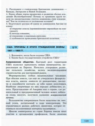 1. Вспомните, когда были созданы США.
2. Каким было государственное устройство США?
Американское общество. Быстрый рост территории
США позволял привлекать новых иммигрантов, пе­
реселенцев из Европы. Началось ускоренное разви­
тие сельского хозяйства, велось железнодорожное
строительство, рос внутренний рынок.
Формировались особые национальные традиции.
При обилии земель, где еще не утвердилась федераль­
ная власть, многое зависело от инициативы, смелос­
ти и способности постоять за себя самих поселенцев.
Наиболее энергичные из них нередко добивались ус­
пеха. Представление об Америке как о стране, где ре­
шительный и предприимчивый человек может добить­
ся очень многого, получило название американской
мечты.
Большинство американцев были нацелены на лич­
ный успех, достигаемый в ходе конкуренции. Это
ограничивало размах рабочего движения, которое от­
стаивало коллективные интересы трудящихся.
Многие иммигранты из стран Европы имели опыт
участия в организации профсоюзов, были знакомы
3. Расскажите о становлении британских доминионов —
Канады, Австралии и Новой Зеландии.
4. Какие общие черты проявились в развитии «белых вла­
дений» Великобритании? Почему ее правящие круги по­
шли на предоставление статуса доминиона этим владени­
ям? Чем он отличался от положения колонии?
5. Подготовьте рассказ об одном из доминионов Англии по
плану:
а) открытие земель (проникновение европейцев на кон­
тинент);
б) методы освоения;
в) отношение к коренным жителям;
г) особенности проведения британской политики.
§ 13США: ПРИЧИНЫ И ИТОГИ ГРАЖДАНСКОЙ ВОЙНЫ
1861 — 1865 ГГ.
 