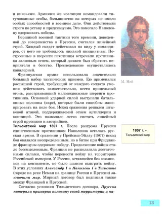 и князьями. Армиями же коалиции командовали ти­
тулованные особы, большинство из которых не имело
особых способностей в военном деле. Они действовали
строго по уставу и предсказуемо. Это помогало Наполео­
ну одерживать победы.
Вершиной военной тактики того времени, доведен­
ной до совершенства в Пруссии, считался линейный
строй. Каждый солдат действовал на виду у команди­
ров, от него не требовалось никакой инициативы. По­
строенные в шеренги пехотинцы встречали противни­
ка залповым огнем, который должен был обратить не­
приятеля в бегство. Преследование осуществлялось
кавалерией.
Французская армия использовала значительно
больший набор тактических приемов. Ею применялся
рассыпной строй, требующий от каждого солдата уме­
ния действовать самостоятельно, вести прицельный
огонь, расстраивавший малоподвижные шеренги про­
тивника. Основной ударной силой выступали баталь­
онные колонны (каре), которые были способны мане­
врировать на поле боя. Исход сражения решался шты­
ковой атакой, поддерживаемой огнем артиллерии и
конницей. Это позволяло легко сметать линейный
строй пруссаков и австрийцев.
Тильзитский мир 1807 г. После разгрома Пруссии
единственным противником Наполеона осталась рус­
ская армия. В сражении у Прейсиш-Эйлау (1807) исход
боя оказался неопределенным, но в битве при Фридлан-
де французы одержали победу. Продолжение войны ста­
ло бессмысленным. Франция не располагала достаточ­
ными силами, чтобы перенести войну на территорию
Российской империи. У России, оставшейся без союзни­
ков на континенте, не было шансов выиграть войну.
В этих условиях Александр I и Наполеон I в Тильзите
(городе на реке Неман на границе России и Пруссии) за­
ключили мир. Мирный договор был подписан также
между Францией и Пруссией.
Согласно условиям Тильзитского договора, Пруссия
потеряла примерно половину своей территории и на-
1807 г. -
Тильзитский мир
 