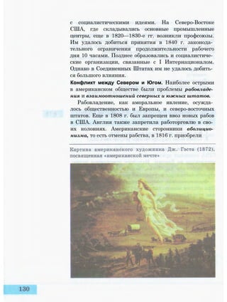 с социалистическими идеями. На Северо-Востоке
США, где складывались основные промышленные
центры, еще в 1820—1830-е гг. возникли профсоюзы.
Им удалось добиться принятия в 1840 г. законода­
тельного ограничения продолжительности рабочего
дня 10 часами. Позднее образовались и социалистиче­
ские организации, связанные с I Интернационалом.
Однако в Соединенных Штатах им не удалось добить­
ся большого влияния.
Конфликт между Севером и Югом. Наиболее острыми
в американском обществе были проблемы рабовладе­
ния и взаимоотношений северных и южных штатов.
Рабовладение, как аморальное явление, осужда­
лось общественностью и Европы, и северо-восточных
штатов. Еще в 1808 г. был запрещен ввоз новых рабов
в США. Англия также запретила работорговлю в сво­
их колониях. Американские сторонники аболицио­
низма, то есть отмены рабства, в 1816 г. приобрели
 