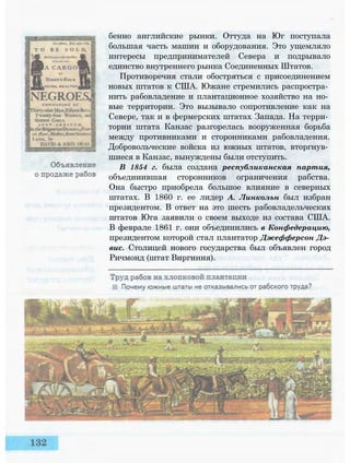 бенно английские рынки. Оттуда на Юг поступала
большая часть машин и оборудования. Это ущемляло
интересы предпринимателей Севера и подрывало
единство внутреннего рынка Соединенных Штатов.
Противоречия стали обостряться с присоединением
новых штатов к США. Южане стремились распростра­
нить рабовладение и плантационное хозяйство на но­
вые территории. Это вызывало сопротивление как на
Севере, так и в фермерских штатах Запада. На терри­
тории штата Канзас разгорелась вооруженная борьба
между противниками и сторонниками рабовладения.
Добровольческие войска из южных штатов, вторгнув­
шиеся в Канзас, вынуждены были отступить.
В 1854 г. была создана республиканская партия,
объединившая сторонников ограничения рабства.
Она быстро приобрела большое влияние в северных
штатах. В 1860 г. ее лидер А. Линкольн был избран
президентом. В ответ на это шесть рабовладельческих
штатов Юга заявили о своем выходе из состава США.
В феврале 1861 г. они объединились в Конфедерацию,
президентом которой стал плантатор Джефферсон Дэ­
вис. Столицей нового государства был объявлен город
Ричмонд (штат Виргиния).
 