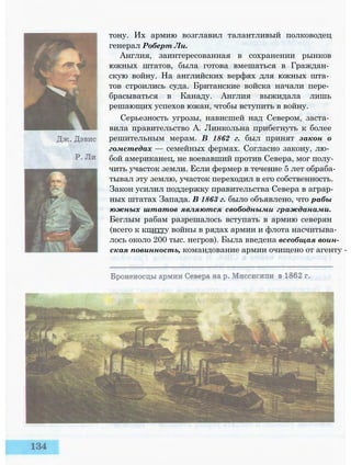 тону. Их армию возглавил талантливый полководец
генерал Роберт Ли.
Англия, заинтересованная в сохранении рынков
южных штатов, была готова вмешаться в Граждан­
скую войну. На английских верфях для южных шта­
тов строились суда. Британские войска начали пере­
брасываться в Канаду. Англия выжидала лишь
решающих успехов южан, чтобы вступить в войну.
Серьезность угрозы, нависшей над Севером, заста­
вила правительство А. Линкольна прибегнуть к более
решительным мерам. В 1862 г. был принят закон о
гомстедах — семейных фермах. Согласно закону, лю­
бой американец, не воевавший против Севера, мог полу­
чить участок земли. Если фермер в течение 5 лет обраба­
тывал эту землю, участок переходил в его собственность.
Закон усилил поддержку правительства Севера в аграр­
ных штатах Запада. В 1863 г. было объявлено, что рабы
южных штатов являются свободными гражданами.
Беглым рабам разрешалось вступать в армию северян
(всего к кпнтту войны в рядах армии и флота насчитыва­
лось около 200 тыс. негров). Была введена всеобщая воин­
ская повинность, командование армии очищено от агенту -
 