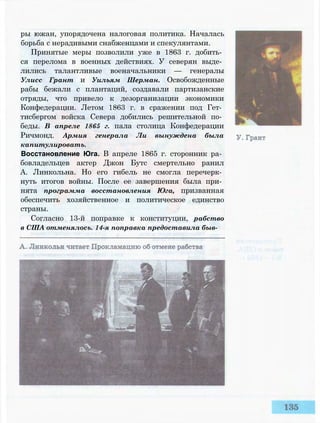 ры южан, упорядочена налоговая политика. Началась
борьба с нерадивыми снабженцами и спекулянтами.
Принятые меры позволили уже в 1863 г. добить­
ся перелома в военных действиях. У северян выде­
лились талантливые военачальники — генералы
Улисс Грант и Уильям Шерман. Освобожденные
рабы бежали с плантаций, создавали партизанские
отряды, что привело к дезорганизации экономики
Конфедерации. Летом 1863 г. в сражении под Гет­
тисбергом войска Севера добились решительной по­
беды. В апреле 1865 г. пала столица Конфедерации
Ричмонд. Армия генерала Ли вынуждена была
капитулировать.
Восстановление Юга. В апреле 1865 г. сторонник ра­
бовладельцев актер Джон Бутс смертельно ранил
А. Линкольна. Но его гибель не смогла перечерк­
нуть итогов войны. После ее завершения была при­
нята программа восстановления Юга, призванная
обеспечить хозяйственное и политическое единство
страны.
Согласно 13-й поправке к конституции, рабство
в США отменялось. 14-я поправка предоставила быв-
 