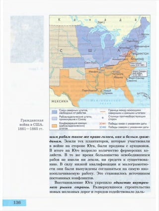 шим рабам такое же право голоса, как и белым граж­
данам. Земли тех плантаторов, которые участвовали
в войне на стороне Юга, были проданы с аукционов.
В итоге на Юге возросло количество фермерских хо­
зяйств. В то же время большинство освободившихся
рабов не имели ни земли, ни средств к существова­
нию. В силу низкой квалификации и малограмотно­
сти они были вынуждены соглашаться на самую низ­
кооплачиваемую работу. Это становилось источником
постоянных конфликтов.
Восстановление Юга укрепило единство внутрен­
него рынка страны. Развернувшееся строительство
новых железных дорог и городов содействовало даль-
 