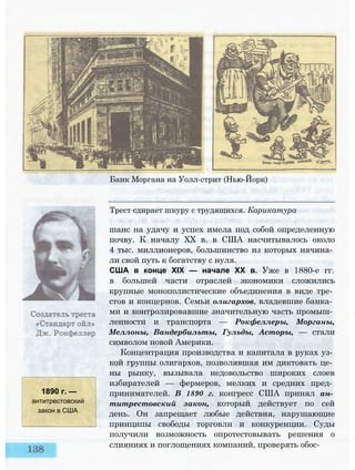 1890 г. —
антитрестовский
закон в США
Банк Моргана на Уолл-стрит (Нью-Йорк)
Трест сдирает шкуру с трудящихся. Карикатура
шанс на удачу и успех имела под собой определенную
почву. К началу XX в. в США насчитывалось около
4 тыс. миллионеров, большинство из которых начина­
ли свой путь к богатству с нуля.
США в конце XIX — начале XX в. Уже в 1880-е гг.
в большей части отраслей экономики сложились
крупные монополистические объединения в виде тре­
стов и концернов. Семьи олигархов, владевшие банка­
ми и контролировавшие значительную часть промыш­
ленности и транспорта — Рокфеллеры, Морганы,
Меллоны, Вандербильты, Гульды, Асторы, — стали
символом новой Америки.
Концентрация производства и капитала в руках уз­
кой группы олигархов, позволявшая им диктовать це­
ны рынку, вызывала недовольство широких слоев
избирателей — фермеров, мелких и средних пред­
принимателей. В 1890 г. конгресс США принял ан­
титрестовский закон, который действует по сей
день. Он запрещает любые действия, нарушающие
принципы свободы торговли и конкуренции. Суды
получили возможность опротестовывать решения о
слияниях и поглощениях компаний, проверять обос-
 