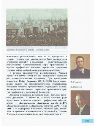 нованность установленных цен на их продукцию и
услуги. Нарушители закона могли быть подвергнуты
огромному штрафу, а компания — принудительному
расчленению. Антитрестовские меры применялись и
против профсоюзов, которые стремились диктовать
условия найма рабочей силы предпринимателям.
В период президентства республиканца Теодора
Рузвельта (1901—1909) по его инициативе состоялся
ряд «антитрестовских» процессов. При президенте-
демократе Вудро Вильсоне (1913—1921) были повы­
шены налоги на монополистические объединения,
вводилась система прогрессивного подоходного налога.
Антитрестовские законы перестали применяться про­
тив профсоюзов и ассоциаций фермеров.
Америка пережила несколько волн подъема рабо­
чего движения. В 1880-е гг. в итоге слияния ряда
профсоюзов возникло крупное профсоюзное объеди­
нение — Американская федерация труда (АФТ).
Общенациональная забастовка., начатая АФТ 1 мая
1886 г. в поддержку 8-часового рабочего дня, выли­
лась в кровавые столкновения с полицией в Чикаго.
7 человек впоследствии были приговорены судом к
 