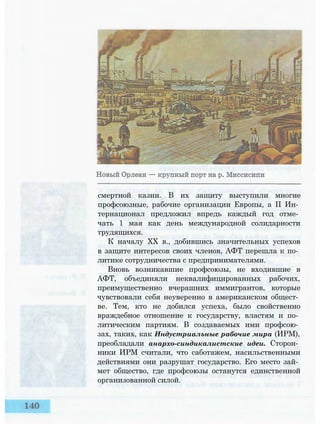 смертной казни. В их защиту выступили многие
профсоюзные, рабочие организации Европы, а II Ин­
тернационал предложил впредь каждый год отме­
чать 1 мая как день международной солидарности
трудящихся.
К началу XX в., добившись значительных успехов
в защите интересов своих членов, АФТ перешла к по­
литике сотрудничества с предпринимателями.
Вновь возникавшие профсоюзы, не входившие в
АФТ, объединяли неквалифицированных рабочих,
преимущественно вчерашних иммигрантов, которые
чувствовали себя неуверенно в американском общест­
ве. Тем, кто не добился успеха, было свойственно
враждебное отношение к государству, властям и по­
литическим партиям. В создаваемых ими профсою­
зах, таких, как Индустриальные рабочие мира (ИРМ),
преобладали анархо-синдикалистские идеи. Сторон­
ники ИРМ считали, что саботажем, насильственными
действиями они разрушат государство. Его место зай­
мет общество, где профсоюзы останутся единственной
организованной силой.
 